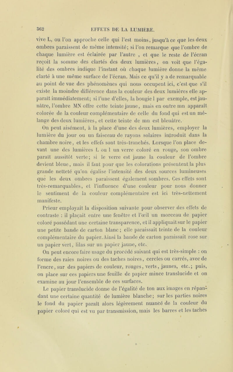 vive L, ou l’on approche celle qui l’est moins, jusqu’à ce que les deux ombres paraissent de même intensité; si l’on remarque que l’ombre de chaque lumière est éclairée par l’autre , et que le reste de l’écran reçoit la somme des clartés des deux lumières, on voit que l’éga- lité des ombres indique l’instant où chaque lumière donne la même clarté à une même surface dé l’écran. Mais ce qu’il y a de remarquable au point de vue des phénomènes qui nous occupent ici, c'est que s’il existe la moindre différence dans la couleur des deux lumières elle ap- paraît immédiatement; si l’une d’elles, la bougie 1 par exemple, est jau- nâtre, l’ombre MN offre cette teinte jaune, mais en outre mn apparaît colorée de la couleur complémentaire de celle du fond qui est un mé- lange des deux lumières, et celle teinte de mn est bleuâtre. On peut aisément, à la place d’une des deux lumières, employer la lumière du jour ou un faisceau de rayons solaires introduit dans la chambre noire, et les effets sont très-tranchés. Lorsque l’on place de- vant une des lumières L ou 1 un verre coloré en rouge, son ombre paraît aussitôt verte; si le verre est jaune la couleur de l’ombre devient bleue, mais il faut pour que les colorations présentent la plus grande netteté qu’on égalise l’intensité des deux sources lumineuses que les deux ombres paraissent également sombres. Ces effets sont très-remarquables, et l’influence d’une couleur pour nous donner le sentiment de la couleur complémentaire est ici très-nettement manifeste. Prieur employait la disposition suivante pour observer des effets de contraste : il plaçait entre une fenêtre et l’œil un morceau de papier coloré possédant une certaine transparence, et il appliquait sur le papier une petite bande de carton blanc; elle paraissait teinte de la couleur complémentaire du papier. Ainsi la bande de carton paraissait rose sur un papier vert, lilas sur un papier jaune, etc. On peut encore faire usage du procédé suivant qui est très-simple : on forme des raies noires ou des taches noires, cercles ou carrés, avec de l’encre, sur des papiers de couleur, rouges, verts, jaunes, etc.; puis, on place sur ces papiers une feuille de papier mince translucide et on examine au jour l’ensemble de ces surfaces. Le papier translucide donne de l’égalité de ton aux images en répan- dant une certaine quantité de lumière blanche; sur les parties noires le fond du papier paraît alors légèrement nuancé de la couleur du papier coloré qui est vu par transmission, mais les barres et les taches