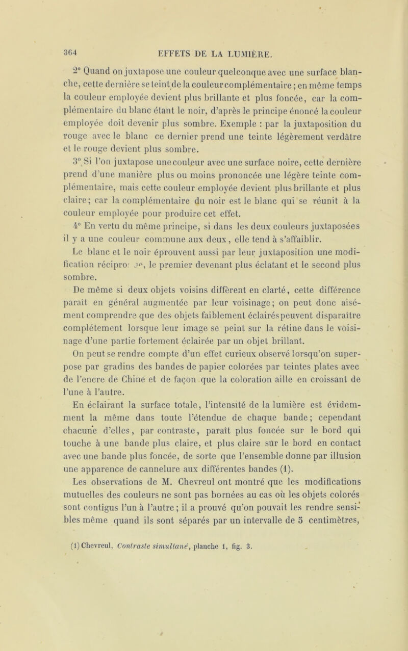 -° Quand on juxtapose une couleur quelconque avec une surface blan- che, cette dernière se teint de la couleur complémentaire ; en môme temps la couleur employée devient plus brillante et plus foncée, car la com- plémentaire du blanc étant le noir, d’après le principe énoncé la couleur employée doit devenir plus sombre. Exemple : par la juxtaposition du rouge avec le blanc ce dernier prend une teinte légèrement verdâtre et le rouge devient plus sombre. 3° Si l’on juxtapose unecouleur avec une surface noire, cette dernière prend d'une manière plus ou moins prononcée une légère teinte com- plémentaire, mais cette couleur employée devient plus brillante et plus claire; car la complémentaire du noir est le blanc qui se réunit à la couleur employée pour produire cet effet. 4° En vertu du même principe, si dans les deux couleurs juxtaposées il y a une couleur commune aux deux , elle tend à s’affaiblir. Le blanc et le noir éprouvent aussi par leur juxtaposition une modi- fication récipror j*3, le premier devenant plus éclatant et le second plus sombre. De môme si deux objets voisins diffèrent en clarté, cette différence paraît en général augmentée par leur voisinage; on peut donc aisé- ment comprendre que des objets faiblement éclairés peuvent disparaître complètement lorsque leur image se peint sur la rétine dans le voisi- nage d’une partie fortement éclairée par un objet brillant. On peut se rendre compte d’un effet curieux observé lorsqu’on super- pose par gradins des bandes de papier colorées par teintes plates avec de l’encre de Chine et de façon que la coloration aille en croissant de l’une à l’autre. En éclairant la surface totale, l’intensité de la lumière est évidem- ment la même dans toute l’étendue de chaque bande; cependant chacune d’elles, par contraste, paraît plus foncée sur le bord qui touche à une bande plus claire, et plus claire sur le bord en contact avec une bande plus foncée, de sorte que l’ensemble donne par illusion une apparence de cannelure aux différentes bandes (1). Les observations de M. Chevreul ont montré que les modifications mutuelles des couleurs ne sont pas bornées au cas où les objets colorés sont contigus l’un à l’autre ; il a prouvé qu’on pouvait les rendre sensi- bles même quand ils sont séparés par un intervalle de 5 centimètres, (1) Chevreul, Contraste simultané, planche 1, fig. 3.