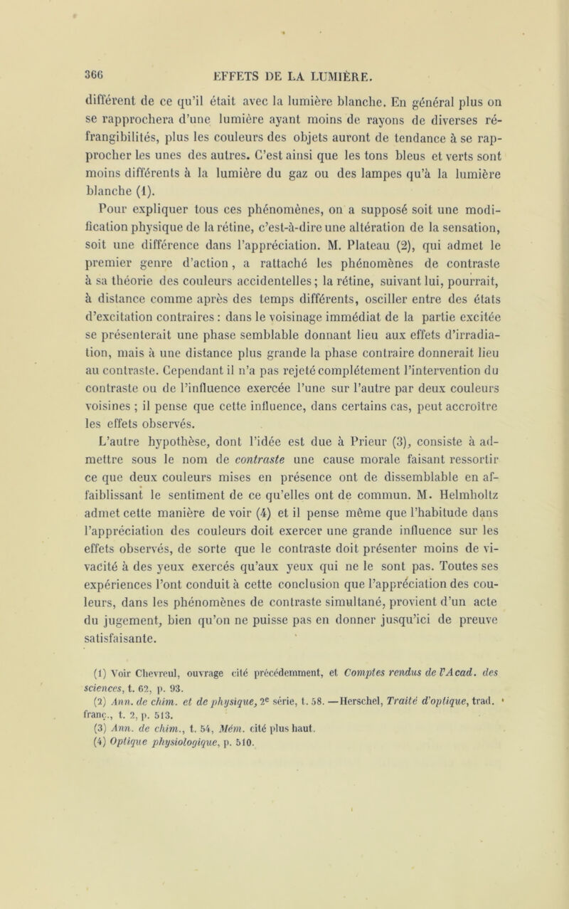 différent de ce qu’il était avec la lumière blanche. En général plus on se rapprochera d’une lumière ayant moins de rayons de diverses ré- frangibilités, plus les couleurs des objets auront de tendance à se rap- procher les unes des autres. C’est ainsi que les tons bleus et verts sont moins différents à la lumière du gaz ou des lampes qu’à la lumière blanche (1). Pour expliquer tous ces phénomènes, on a supposé soit une modi- fication physique de la rétine, c’est-à-dire une altération de la sensation, soit une différence dans l’appréciation. M. Plateau (2), qui admet le premier genre d’action, a rattaché les phénomènes de contraste à sa théorie des couleurs accidentelles; la rétine, suivant lui, pourrait, à distance comme après des temps différents, osciller entre des états d’excitation contraires : dans le voisinage immédiat de la partie excitée se présenterait une phase semblable donnant lieu aux effets d’irradia- tion, mais à une distance plus grande la phase contraire donnerait lieu au contraste. Cependant il n’a pas rejeté complètement l’intervention du contraste ou de l’influence exercée l’une sur l’autre par deux couleurs voisines ; il pense que cette influence, dans certains cas, peut accroître les effets observés. L’autre hypothèse, dont l’idée est due à Prieur (3), consiste à ad- mettre sous le nom de contraste une cause morale faisant ressortir ce que deux couleurs mises en présence ont de dissemblable en af- faiblissant le sentiment de ce qu’elles ont de commun. M. Helmholtz admet cette manière de voir (4) et il pense meme que l’habitude dans l’appréciation des couleurs doit exercer une grande influence sur les effets observés, de sorte que le contraste doit présenter moins de vi- vacité à des yeux exercés qu’aux yeux qui ne le sont pas. Toutes ses expériences l’ont conduit à cette conclusion que l’appréciation des cou- leurs, dans les phénomènes de contraste simultané, provient d’un acte du jugement, bien qu’on ne puisse pas en donner jusqu’ici de preuve satisfaisante. (1) Voir Chevreul, ouvrage cité précédemment, et Comptes rendus de VAcad, (les sciences, t. 62, p. 93. (2) Ann. clé chim. et de physique, 2e série, t. 58. —Ilerschel, Traité d'optique, trad. • franc., t. 2, p. 513. (3) Ann. de chim., t. 54, Mèm. cité plus haut. (4) Optique physiologique, p. 510.