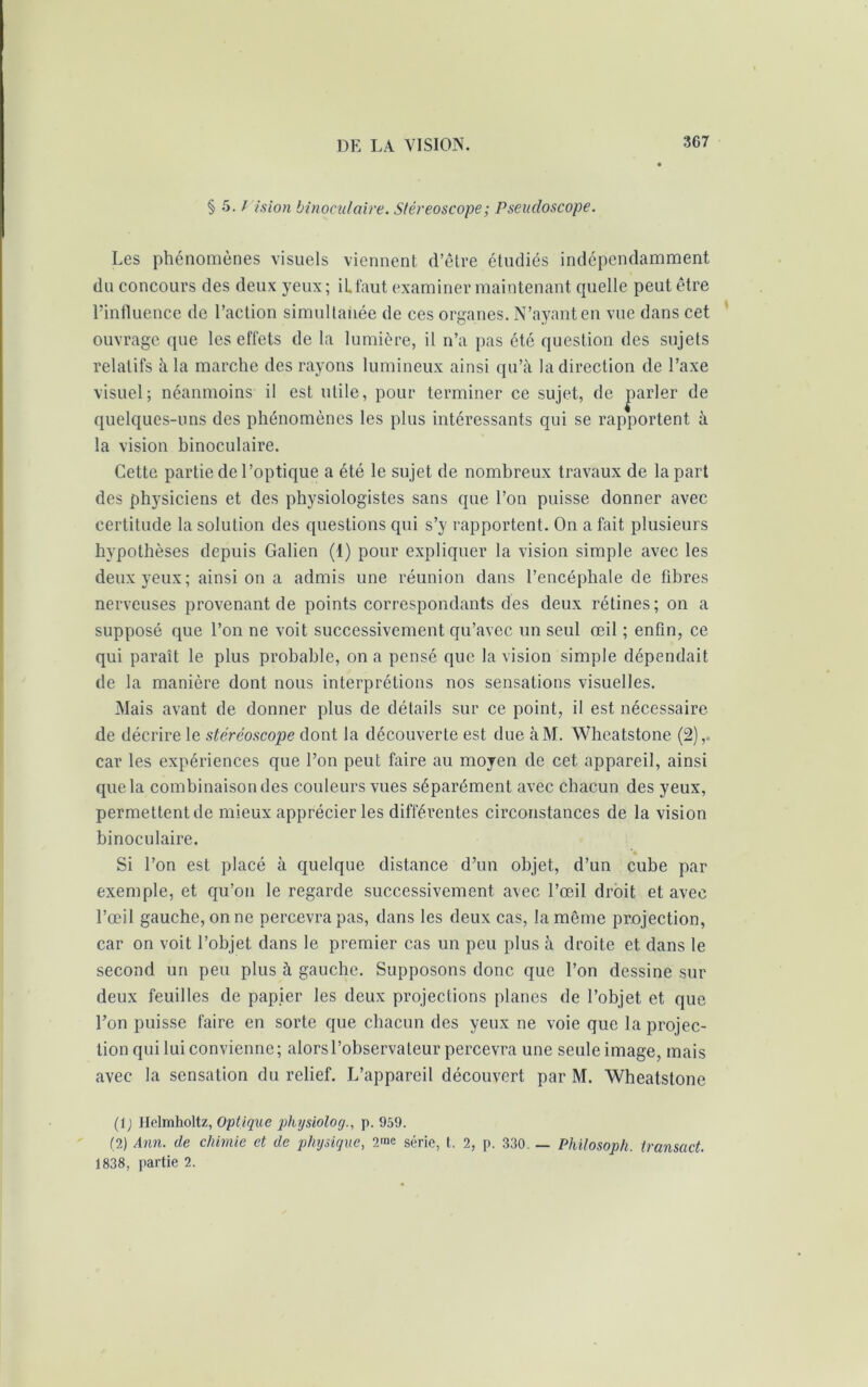 § 5. / is ion binoculaire. Stéréoscope ; Pseudoscope. Les phénomènes visuels viennent, d’être étudiés indépendamment du concours des deux yeux; iLfaut examiner maintenant quelle peut être l’influence de l’action simultanée de ces organes. N’ayant en vue dans cet ouvrage que les effets de la lumière, il n’a pas été question des sujets relatifs à la marche des rayons lumineux ainsi qu’à la direction de l’axe visuel; néanmoins il est utile, pour terminer ce sujet, de parler de quelques-uns des phénomènes les plus intéressants qui se rapportent à la vision binoculaire. Cette partie de l’optique a été le sujet de nombreux travaux de la part des physiciens et des physiologistes sans que l’on puisse donner avec certitude la solution des questions qui s’y rapportent. On a fait plusieurs hypothèses depuis Galien (1) pour expliquer la vision simple avec les deux yeux; ainsi on a admis une réunion dans l’encéphale de fibres nerveuses provenant de points correspondants des deux rétines; on a supposé que l’on ne voit successivement qu’avec un seul œil ; enfin, ce qui paraît le plus probable, on a pensé que la vision simple dépendait de la manière dont nous interprétions nos sensations visuelles. Mais avant de donner plus de détails sur ce point, il est nécessaire, de décrire le stéréoscope dont la découverte est due àM. Wheatstone (2), car les expériences que l’on peut faire au moyen de cet appareil, ainsi que la combinaison des couleurs vues séparément avec chacun des yeux, permettent de mieux apprécier les différentes circonstances de la vision binoculaire. *« Si l’on est placé à quelque distance d’un objet, d’un cube par exemple, et qu’on le regarde successivement avec l’œil droit et avec l’œil gauche, on ne percevra pas, dans les deux cas, la môme projection, car on voit l’objet dans le premier cas un peu plus à droite et dans le second un peu plus à gauche. Supposons donc que l’on dessine sur deux feuilles de papier les deux projections planes de l’objet et que l’on puisse faire en sorte que chacun des yeux ne voie que la projec- tion qui lui convienne; alorsl’observaleur percevra une seule image, mais avec la sensation du relief. L’appareil découvert par M. Wheatstone (lj Helmholtz, Optique physioloy., p. 959. (2) Ann. de chimie et de physique, 2me série, t. 2, p. 330. — Philosoph. transact. 1838, partie 2.