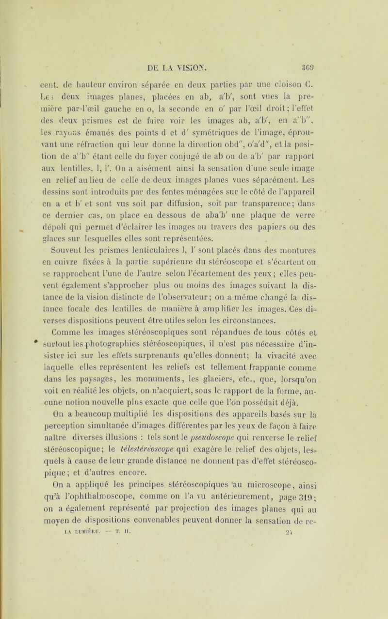 cent, de hauteur environ séparée en deux parties par une cloison G. Le i deux images planes, placées en ab, a'b', sont vues la pre- mière pard’œil gauche en o, la seconde en o' par l’œil droit; l’effet des deux prismes est de faire voir les images ab, a'b', en ab, les rayons émanés des points d et d'symétriques de l’image, éprou- vant une réfraction qui leur donne la direction obd, o'a'd, et la posi- tion de ab étant celle du foyer conjugé de ab ou de a'b' par rapport aux lentilles, 1, 1'. On a aisément ainsi la sensation d’une seule image en relief au lieu de celle de deux images planes vues séparément. Les dessins sont introduits par des fentes ménagées sur le côté de l’appareil en a et b' et sont vus soit par diffusion, soit par transparence; dans ce dernier cas, on place en dessous de aba'b' une plaque de verre dépoli qui permet d’éclairer les images au travers des papiers ou des glaces sur lesquelles elles sont représentées. Souvent les prismes lenticulaires 1, 1' sont placés dans des montures en cuivre fixées à la partie supérieure du stéréoscope et s’écartent ou se rapprochent Tune de l’autre selon l’écartement des yeux; elles peu- vent également s’approcher plus ou moins des images suivant la dis- tance de la vision distincte de l’observateur; on a même changé la dis- tance focale des lentilles de manière à amplifier les images. Ces di- verses dispositions peuvent être utiles selon les circonstances. Comme les images stéréoscopiques sont répandues de tous côtés et * surtout les photographies stéréoscopiques, il n’est pas nécessaire d’in- sister ici sur les effets surprenants qu’elles donnent; la vivacité avec laquelle elles représentent les reliefs est tellement frappante comme dans les paysages, les monuments, les glaciers, etc., que, lorsqu’on voit en réalité les objets, on n’acquiert, sous le rapport de la forme, au- cune notion nouvelle plus exacte que celle que l’on possédait déjà. On a beaucoup multiplié les dispositions des appareils basés sur la perception simultanée d’images différentes par les yeux de façon à faire naître diverses illusions : tels sont le psendoscope qui renverse le relief stéréoscopique; le télestéréoscope qui exagère le relief des objets, les- quels à cause de leur grande distance ne donnent pas d’effet stéréosco- pique; et d’autres encore. On a appliqué les principes stéréoscopiques au microscope, ainsi qu’à rophthalmoscope, comme ou l’a vu antérieurement, page 319; on a également représenté par projection des images planes qui au moyen de dispositions convenables peuvent donner la sensation de re-