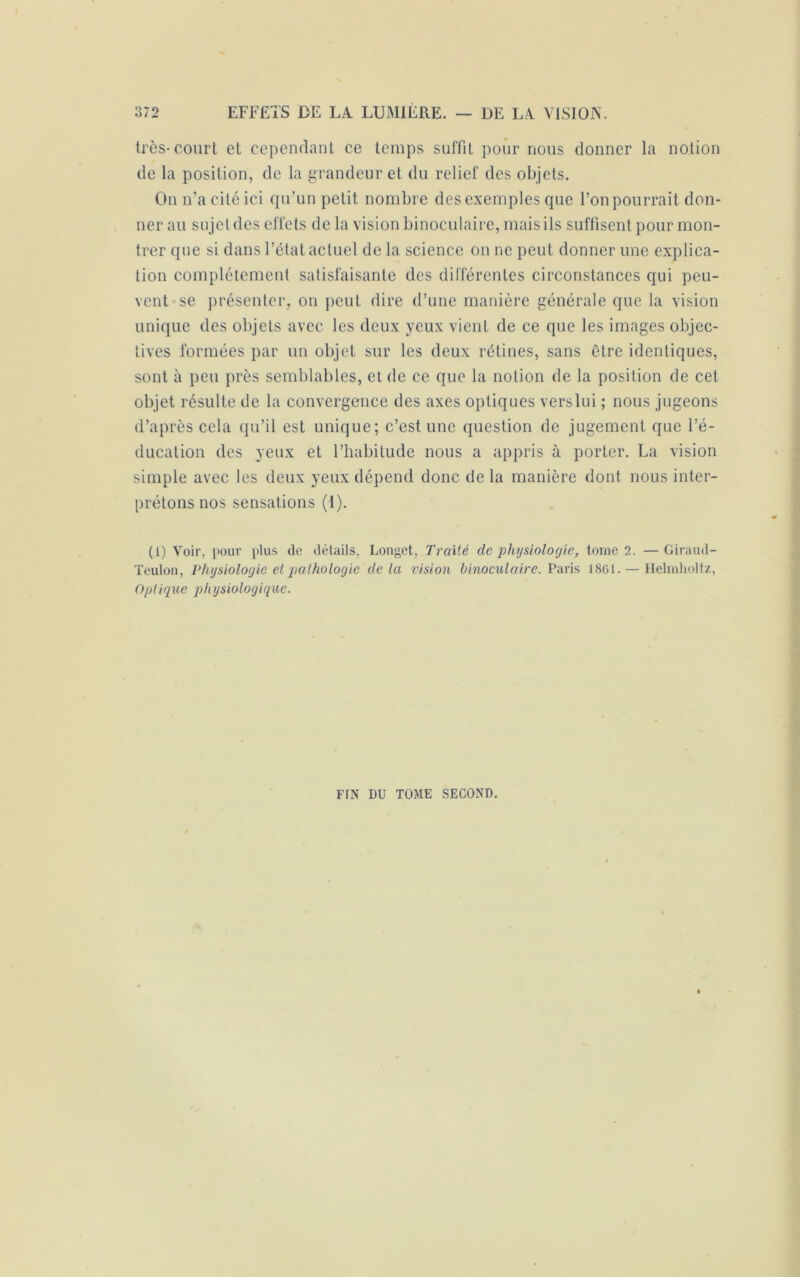 très-court et cependant ce temps suffit pour nous donner la notion de la position, de la grandeur et du relief des objets. On n’a cité ici qu’un petit nombre des exemples que l’on pourrait don- ner au sujet des effets de la vision binoculaire, mais ils suffisent pour mon- trer que si dans l’état actuel de la science on ne peut donner une explica- tion complètement satisfaisante des différentes circonstances qui peu- vent se présenter, on peut dire d’une manière générale que la vision unique des objets avec les deux yeux vient de ce que les images objec- tives formées par un objet sur les deux rétines, sans être identiques, sont à peu près semblables, et de ce que la notion de la position de cet objet résulte de la convergence des axes optiques vers lui ; nous jugeons d’après cela qu’il est unique; c’est une question de jugement que l’é- ducation des yeux et l’habitude nous a appris à porter. La vision simple avec les deux yeux dépend donc de la manière dont nous inter- prétons nos sensations (1). (1) Voir, pour plus de détails, Longet, Traité de physiologie, tome 2. —Giraud- Teulon, Physiologie et pathologie delà vision binoculaire. Paris 1861. — Helmholtz, Optique physiologique. FIN DU TOME SECOND.