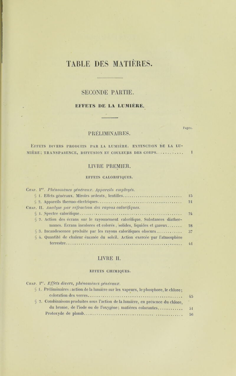 TABLE DES MATIERES. SECONDE PARTIE. EFFETS DE LA LUMIÈRE. Pages. PRÉLIMINAIRES. Effets divers produits par la lumière, extinction de la lu- mière; TRANSPARENCE, DIFFUSION ET COULEURS DES CORPS J LIVRE PREMIER. EFFETS CALORIFIQUES. Ciiap. 1er. Phénomènes généraux. Appareils employés. § 1. Effets généraux. Miroirs ardents, lentilles 15 § 2. Appareils thermo-électriques 21 Ciiap. II. Analyse par réfraction des rayons calorifiques. § 1. Spectre calorifique 24 § 2. Action des écrans sur le rayonnement calorifique. Substances diather- manes. Écrans incolores et colorés , solides, liquides et gazeux 28 § 3. Incandescence produite par les rayons calorifiques obscurs 37 § 4. Quantité de chaleur émanée du soleil. Action exercée par l’atmosphère terrestre 41 LIVRE IL EFFETS CHIMIQUES. Ciiap. 1er. Effets divers, phénomènes généraux. § 1. Préliminaires : action de la lumière sur les vapeurs, le phosphore, le chlore ; coloration des verres 45 § 2. Combinaisons produites sous l’action de la lumière, en présence du chlore, du brome, de l’iode ou de l’oxygène; matières colorantes 51 Protoxyde de plomb 50