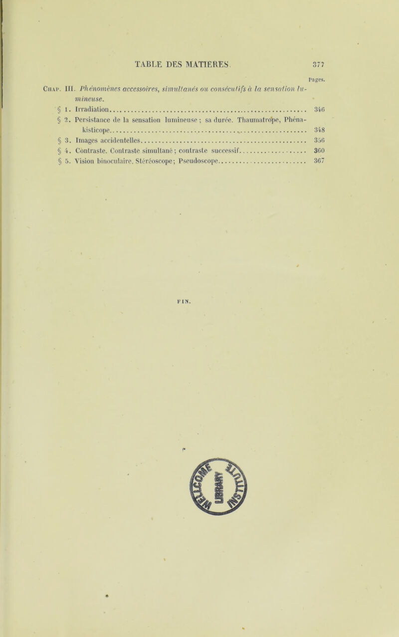 I‘ages. Chai*. III. Phénomènes accessoires, simultanés ou consécutifs à la sensation lu- mineuse. 1. Irradiation 340 2. Persistance de la sensation lumineuse; sa durée. Thaumatrd'pe, Phéna- kisticope 348 § 3. Images accidentelles 350 §4. Contraste. Contraste simultané ; contraste successif 300 § 5. Vision binoculaire. Stéréoscope; Pseudoscope 307 FIN.