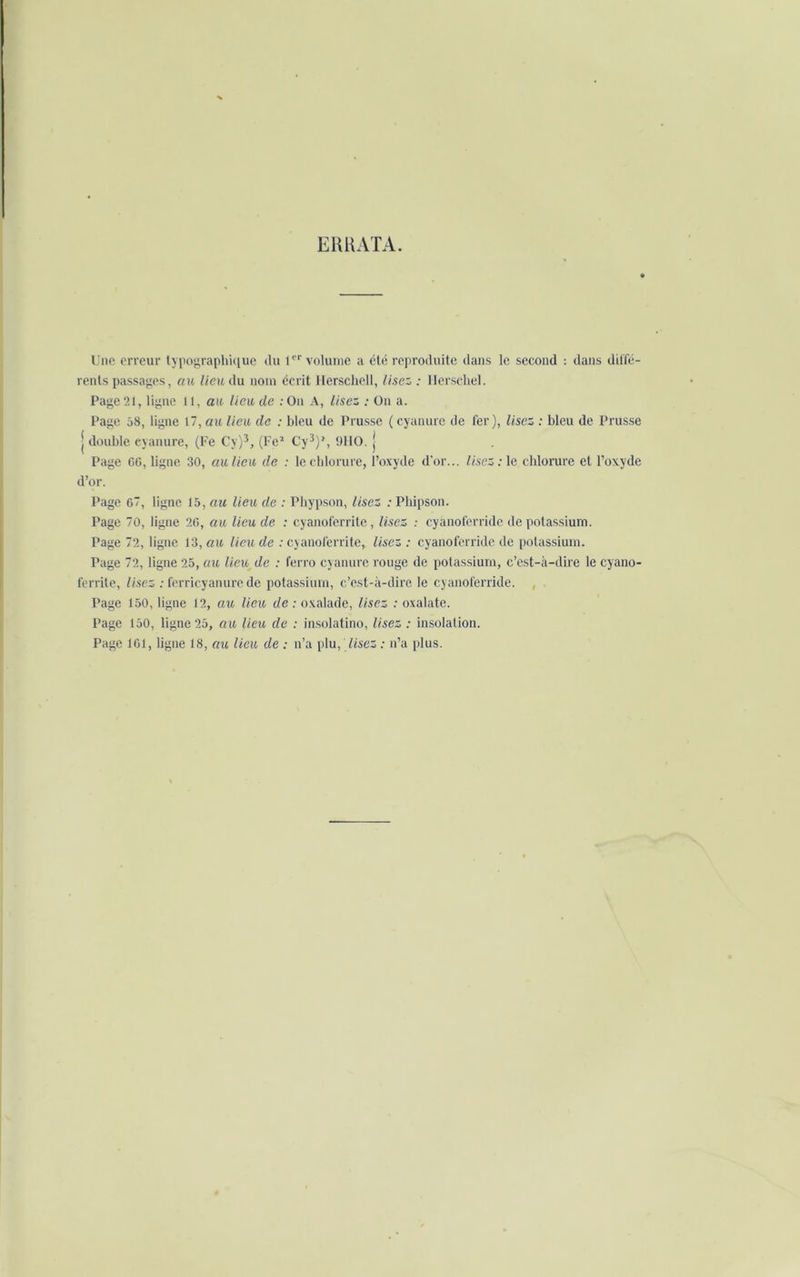 ERRATA. Une erreur typographique du 1er volume a été reproduite dans le second : dans diffé- rents passages, au lieu du nom écrit Ilerschell, lisez : IJerschel. Page 21, ligne 11, au lieu de ;On A, lisez : On a. Page 68, ligne 17, au lieu de : bleu de Prusse (cyanure de fer), lisez : bleu de Prusse j double cyanure, (Fe Cy)3, (Fe* Cy3)1, 9110. j Page 60, ligne 30, au lieu de : le chlorure, l’oxyde d'or... Usez : le chlorure et l’oxyde d’or. Page 6, ligne 15, au lieu de : Phypson, lisez : Pliipson. Page 70, ligne 26, au lieu de : cyanoferrite, lisez : cyanoferride de potassium. Page 72, ligne 13, au lieu de : cyanoferrite, lisez : cyanoferride de potassium. Page 72, ligne 25, au lieu de : ferro cyanure rouge de potassium, c’est-à-dire le cyano- ferrite, lisez : ferricyanure de potassium, c’est-à-dire le cyanoferride. Page 150, ligne 12, au lieu de : oxalade, lisez : oxalate. Page 150, ligne 25, au lieu de : insolatino, lisez : insolation. Page 161, ligne 18, au lieu de : n’a plu, lisez : n’a plus.
