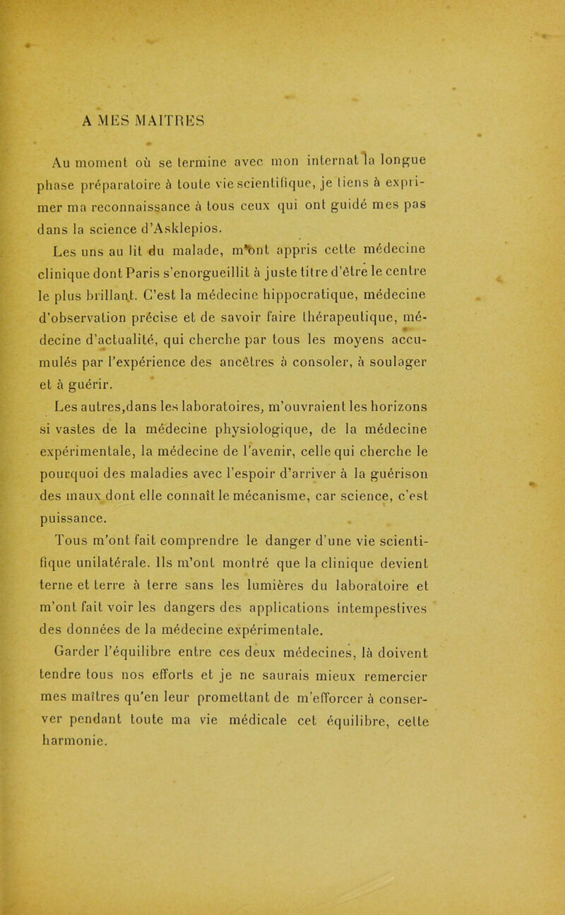 A MES MAITRES Au moment où se termine avec mon internat la longue phase préparatoire à toute vie scientifique, je liens 5 expri- mer ma reconnaissance à tous ceux qui ont guidé mes pas clans la science d’Asklepios. Les uns au lit du malade, m*bnt appris cette médecine clinique dont Paris s’enorgueillit à juste titre d’être le centre le plus brillant. C’est la médecine hippocratique, médecine d’observation précise et de savoir faire thérapeutique, mé- #*> decine d’actualité, qui cherche par tous les moyens accu- mulés par l’expérience des ancêtres à consoler, à soulager et à guérir. Les autres,dans les laboratoires, m’ouvraient les horizons si vastes de la médecine physiologique, de la médecine expérimentale, la médecine de l’avenir, celle qui cherche le pourquoi des maladies avec l’espoir d’arriver à la guérison des maux dont elle connaît le mécanisme, car science, c’est puissance. Tous m’ont fait comprendre le danger d’une vie scienti- fique unilatérale. Ils m’ont montré que la clinique devient terne et terre à terre sans les lumières du laboratoire et m’ont fait voir les dangers des applications intempestives des données de la médecine expérimentale. Garder l’équilibre entre ces deux médecines, là doivent tendre tous nos efforts et je ne saurais mieux remercier mes maîtres qu’en leur promettant de m’efforcer à conser- ver pendant toute ma vie médicale cet équilibre, celte harmonie.