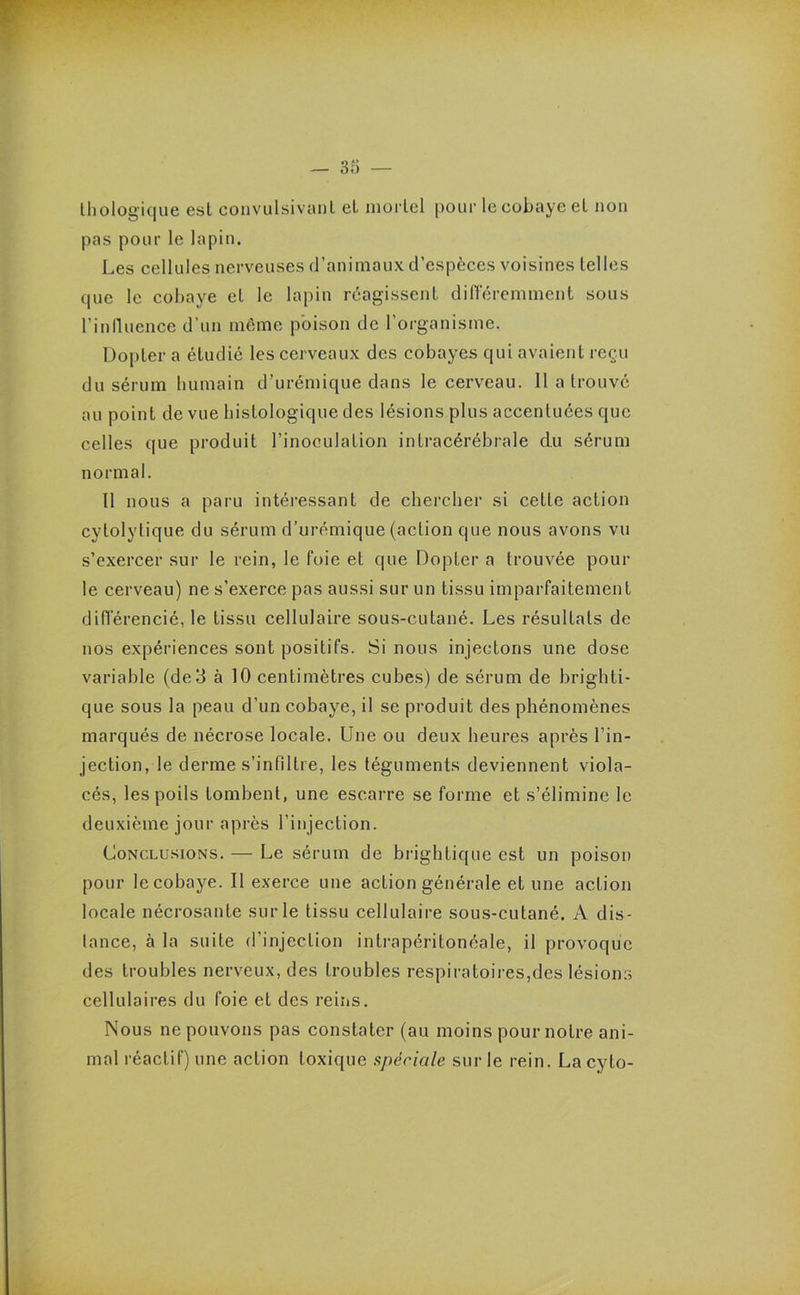 thologique esl convulsivant et mortel pour le cobaye et non pas pour le lapin. Les cellules nerveuses d’animaux d’espèces voisines telles que le cobaye et le lapin réagissent différemment sous l'influence d’un même poison de l’organisme. Dopter a étudié les cerveaux des cobayes qui avaient reçu du sérum humain d’urémique dans le cerveau. 11 a trouvé au point de vue histologique des lésions plus accentuées que celles que produit l'inoculation intracérébrale du sérum normal. 11 nous a paru intéressant de chercher si cette action cytolytique du sérum d’urémique (action que nous avons vu s’exercer sur le rein, le foie et que Dopter a trouvée poul- ie cerveau) ne s’exerce pas aussi sur un tissu imparfaitement différencié, le tissu cellulaire sous-cutané. Les résultats de nos expériences sont positifs. Si nous injectons une dose variable (de 3 à 10 centimètres cubes) de sérum de brighti- que sous la peau d’un cobaye, il se produit des phénomènes marqués de nécrose locale. Une ou deux heures après l’in- jection, le derme s’infiltre, les téguments deviennent viola- cés, les poils tombent, une escarre se forme et s’élimine le deuxième jour après l’injection. Conclusions. — Le sérum de brightique est un poison pour le cobaye. Il exerce une action générale et une action locale nécrosante sur le tissu cellulaire sous-cutané. A dis- tance, à la suite d’injection intrapéritonéale, il provoque des troubles nerveux, des troubles respiratoires,des lésions cellulaires du foie et des reins. Nous ne pouvons pas constater (au moins pour notre ani- mal réactif) une action toxique spéciale sur le rein. La cyto-