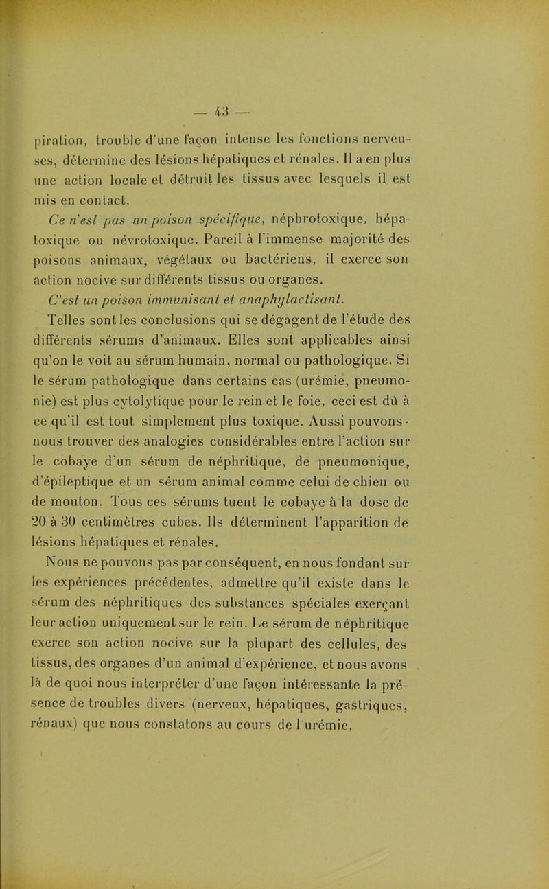 pirntion, trouble d’une façon intense les fonctions nerveu- ses, détermine des lésions hépatiques et rénales. 11 a en plus une action locale et détruit les tissus avec lesquels il est mis en contact. Ce n'esl pas un poison spécifique, néphrotoxique, hépa- toxique ou névrotoxique. Pareil à l’immense majorité des poisons animaux, végétaux ou bactériens, il exerce son action nocive sur différents tissus ou organes. C'esl un poison immunisant et anaphylactisant. Telles sont les conclusions qui se dégagent de l’étude des différents sérums d’animaux. Elles sont applicables ainsi qu’on le voit au sérum humain, normal ou pathologique. Si le sérum pathologique dans certains cas (urémie, pneumo- nie) est plus cytolytique pour le rein et le foie, ceci est dû à ce qu'il est tout simplement plus toxique. Aussi pouvons - nous trouver des analogies considérables entre l’action sur le cobaye d’un sérum de néphritique, de pneumonique, d’épileptique et un sérum animal comme celui de chien ou de mouton. Tous ces sérums tuent le cobaye à la dose de 20 à 30 centimètres cubes. Ils déterminent l’apparition de lésions hépatiques et rénales. Nous ne pouvons pas par conséquent, en nous fondant sur les expériences précédentes, admettre qu’il existe dans le sérum des néphritiques des substances spéciales exerçant leur action uniquement sur le rein. Le sérum de néphritique exerce son action nocive sur la plupart des cellules, des tissus, des organes d’un animal d’expérience, et nous avons là de quoi nous interpréter d’une façon intéressante la pré- sence de troubles divers (nerveux, hépatiques, gastriques, rénaux) que nous constatons au cours de 1 urémie,