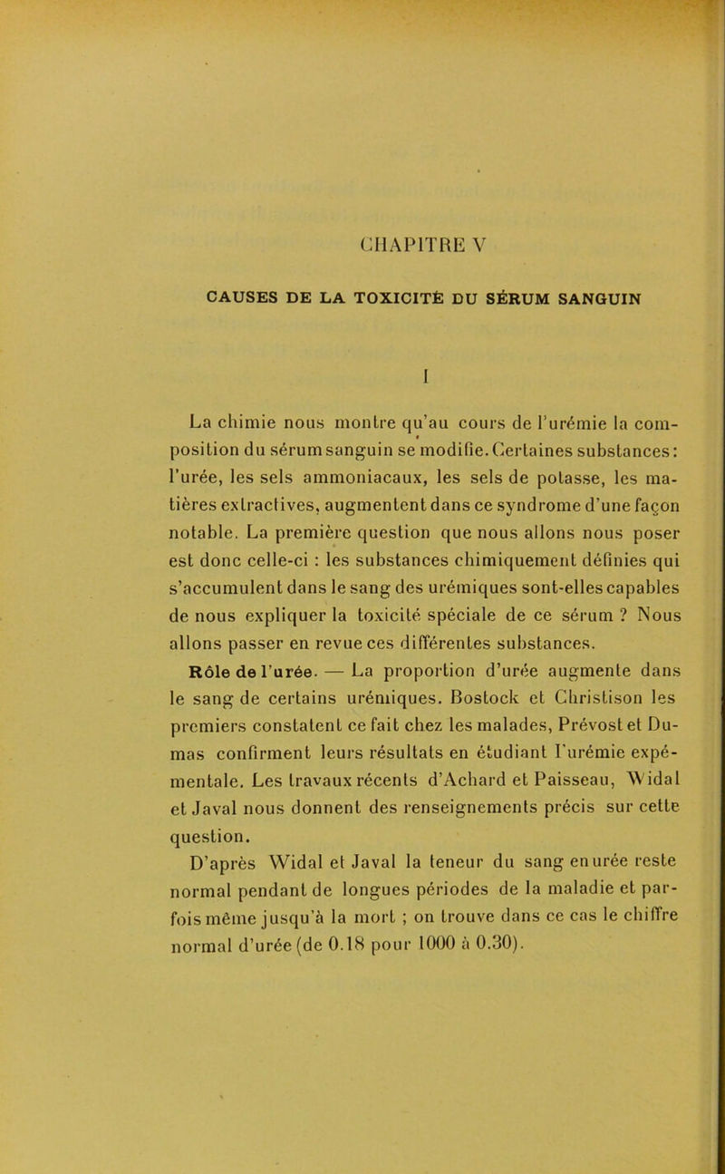 CHAPITRE V CAUSES DE LA TOXICITÉ DU SÉRUM SANGUIN I La chimie nous montre qu’au cours de l’urémie la coin- • position du sérum sanguin se modifie. Certaines substances: l’urée, les sels ammoniacaux, les sels de potasse, les ma- tières extractives, augmentent dans ce syndrome d’une façon notable. La première question que nous allons nous poser est donc celle-ci : les substances chimiquement définies qui s’accumulent dans le sang des urémiques sont-elles capables de nous expliquer la toxicité spéciale de ce sérum ? Nous allons passer en revue ces différentes substances. Rôle de l’urée. — La proportion d’urée augmente dans le sang de certains urémiques. Bostock et Christison les premiers constatent ce fait chez les malades, Prévost et Du- mas confirment leurs résultats en étudiant l'urémie expé- mentale. Les travaux récents d’Achard et Paisseau, AVida 1 et Javal nous donnent des renseignements précis sur cette question. D’après Widal et Javal la teneur du sang en urée reste normal pendant de longues périodes de la maladie et par- fois même jusqu’à la mort ; on trouve dans ce cas le chiffre normal d’urée (de 0.18 pour 1000 à 0.30).