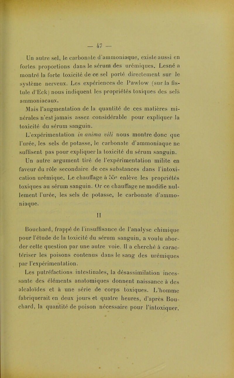 Un autre sel, le carbonate d’ammoniaque, existe aussi en fortes proportions dans le sérum des urémiques. Lesné a montré la forte toxicité de ce sel porté directement sur le système nerveux. Les expériences de Pawlow (sur la fis- tule d’Eck) nous indiquent les propriétés toxiques des sels ammoniacaux. Mais l’augmentation de la quantité de ces matières mi- nérales n’est jamais assez considérable pour expliquer la toxicité du sérum sanguin. L’expérimentation in anima vili nous montre donc que l’urée, les sels de potasse, le carbonate d’ammoniaque ne suffisent pas pour expliquer la toxicité du sérum sanguin. Un autre argument tiré de l’expérimentation milite en faveur du rôle secondaire de ces substances dans l’intoxi- cation urémique. Le chauffage à 55° enlève les propriétés toxiques au sérum sanguin. Or ce chauffage ne modifie nul- lement l’urée, les sels de potasse, le carbonate d’ammo- niaque. II Bouchard, frappé de l’insuffisance de l’analyse chimique pour l’étude de la toxicité du sérum sanguin, a voulu abor- der cette question par une autre voie. Il a cherché à carac- tériser les poisons contenus dans le sang des urémiques par l’expérimentation. Les putréfactions intestinales, la désassimilation inces- sante des éléments anatomiques donnent naissance à des alcaloïdes et à une série de corps toxiques. L'homme fabriquerait en deux jours et quatre heures, d’après Bou- chard, la quantité de poison nécessaire pour l’intoxiquer.