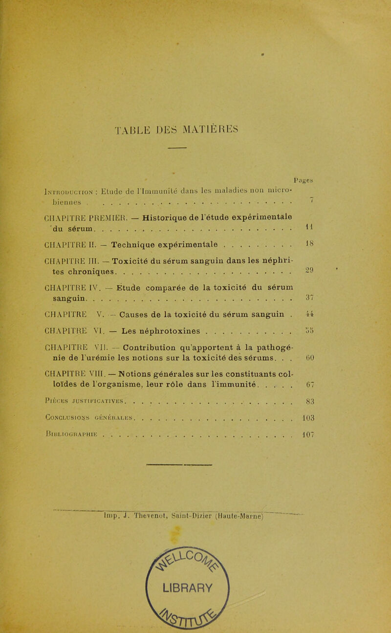 TABLE DES MATIERES Pages Introduction ; Elude de l lnununilé dans les maladies non micro- biennes - ' CHAPITRE PREMIER. — Historique de l’étude expérimentale du sérum H CHAPITRE II. — Technique expérimentale 18 CHAPITRE III. — Toxicité du sérum sanguin dans les néphri- tes chroniques 29 CHAPITRE IV. — Etude comparée de la toxicité du sérum sanguin 37 CHAPITRE V. — Causes de la toxicité du sérum sanguin . 44 CHAPITRE VI. — Les néphrotoxines 3b CHAPITRE VII. — Contribution qu’apportent à la pathogé- nie de l’urémie les notions sur la toxicité des sérums. . . (50 CHAPITRE VIII. — Notions générales sur les constituants col- loïdes de l’organisme, leur rôle dans l’immunité 67 Pièces justificatives 83 Conclusions générales 103 Bibliographie 107