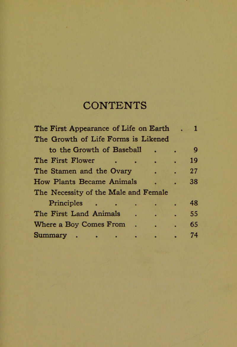 CONTENTS The First Appearance of Life on Earth . 1 The Growth of Life Forms is Likened to the Growth of Baseball . . 9 The First Flower . . . .19 The Stamen and the Ovary . . 27 How Plants Became Animals . . 38 The Necessity of the Male and Female Principles ..... 48 The First Land Animals . . .55 Where a Boy Comes From ... 65 Summary ...... 74