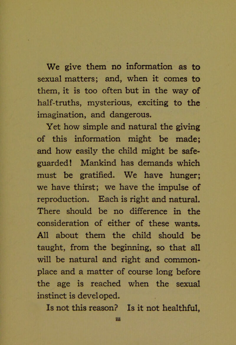 We give them no information as to sexual matters; and, when it comes to them, it is too often but in the way of half-truths, mysterious, exciting to the imagination, and dangerous. Yet how simple and natural the giving of this information might be made; and how easily the child might be safe- guarded! Mankind has demands which must be gratified. We have hunger; we have thirst; we have the impulse of reproduction. Each is right and natural. There should be no difference in the consideration of either of these wants. All about them the child should be taught, from the beginning, so that all will be natural and right and common- place and a matter of course long before the age is reached when the sexual instinct is developed. Is not this reason? Is it not healthful, Ui