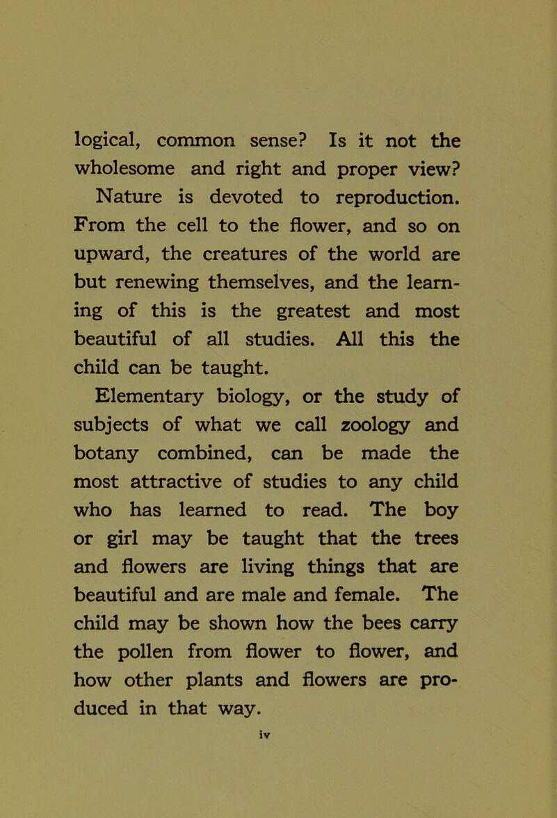 logical, common sense? Is it not the wholesome and right and proper view? Nature is devoted to reproduction. From the cell to the flower, and so on upward, the creatures of the world are but renewing themselves, and the learn- ing of this is the greatest and most beautiful of all studies. All this the child can be taught. Elementary biology, or the study of subjects of what we call zoology and botany combined, can be made the most attractive of studies to any child who has learned to read. The boy or girl may be taught that the trees and flowers are living things that are beautiful and are male and female. The child may be shown how the bees carry the pollen from flower to flower, and how other plants and flowers are pro- duced in that way.