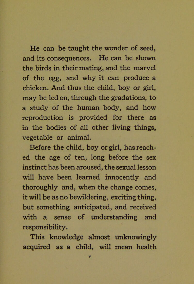 He can be taught the wonder of seed, and its consequences. He can be shown the birds in their mating, and the marvel of the egg, and why it can produce a chicken. And thus the child, boy or girl, may be led on, through the gradations, to a study of the human body, and how reproduction is provided for there as in the bodies of all other living things, vegetable or animal. Before the child, boy or girl, has reach- ed the age of ten, long before the sex instinct has been aroused, the sexual lesson will have been learned innocently and thoroughly and, when the change comes, it will be as no bewildering, exciting thing, but something anticipated, and received with a sense of imderstanding and responsibility. This knowledge almost unknowingly acquired as a child, will mean health