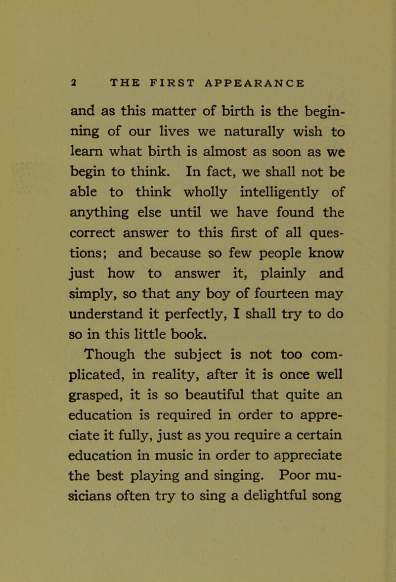 and as this matter of birth is the begin- ning of our lives we naturally wish to learn what birth is almost as soon as we begin to think. In fact, we shall not be able to think wholly intelligently of anything else until we have found the correct answer to this first of all ques- tions; and because so few people know just how to answer it, plainly and simply, so that any boy of fourteen may imderstand it perfectly, I shall try to do so in this little book. Though the subject is not too com- plicated, in reality, after it is once well grasped, it is so beautiful that quite an education is required in order to appre- ciate it fully, just as you require a certain education in music in order to appreciate the best playing and singing. Poor mu- sicians often try to sing a delightful song