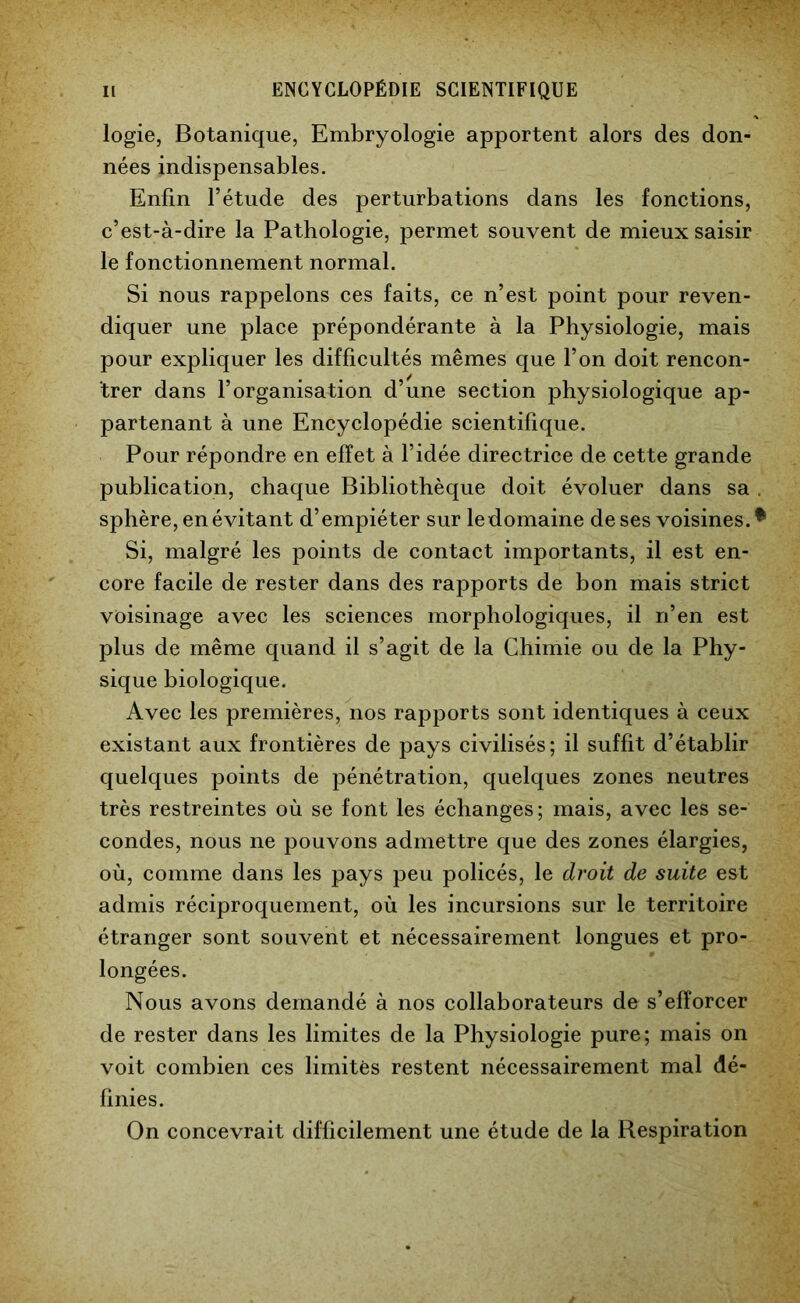 logie, Botanique, Embryologie apportent alors des don- nées indispensables. Enfin l’étude des perturbations dans les fonctions, c’est-à-dire la Pathologie, permet souvent de mieux saisir le fonctionnement normal. Si nous rappelons ces faits, ce n’est point pour reven- diquer une place prépondérante à la Physiologie, mais pour expliquer les difficultés mêmes que l’on doit rencon- trer dans l’organisation d’une section physiologique ap- partenant à une Encyclopédie scientifique. Pour répondre en effet à l’idée directrice de cette grande publication, chaque Bibliothèque doit évoluer dans sa . sphère, en évitant d’empiéter sur ledomaine de ses voisines. • Si, malgré les points de contact importants, il est en- core facile de rester dans des rapports de bon mais strict voisinage avec les sciences morphologiques, il n’en est plus de même quand il s’agit de la Chimie ou de la Phy- sique biologique. Avec les premières, nos rapports sont identiques à ceux existant aux frontières de pays civilisés; il suffit d’établir quelques points de pénétration, quelques zones neutres très restreintes où se font les échanges; mais, avec les se- condes, nous ne pouvons admettre que des zones élargies, où, comme dans les pays peu policés, le droit de suite est admis réciproquement, où les incursions sur le territoire étranger sont souvent et nécessairement longues et pro- longées. Nous avons demandé à nos collaborateurs de s’efforcer de rester dans les limites de la Physiologie pure; mais on voit combien ces limités restent nécessairement mal dé- finies. On concevrait difficilement une étude de la Respiration