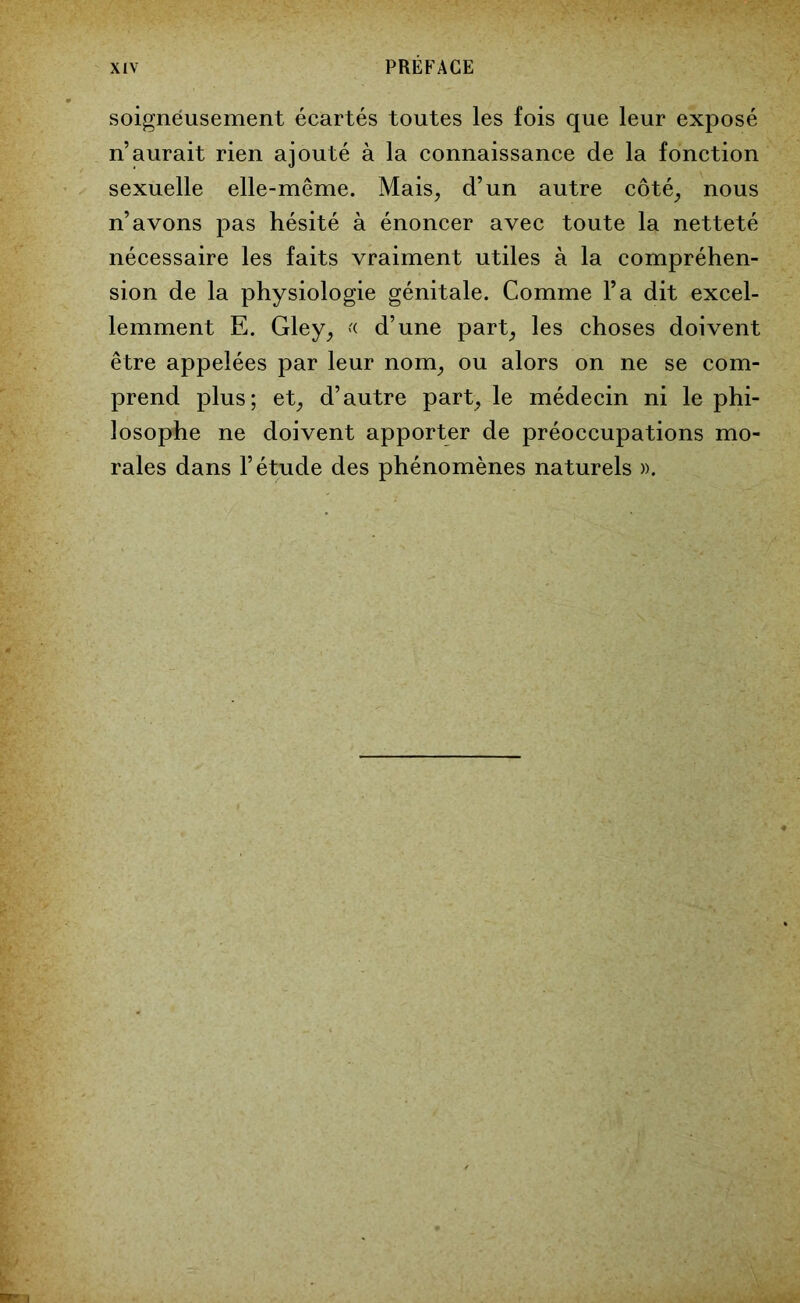 soigneusement écartés toutes les fois que leur exposé n’aurait rien ajouté à la connaissance de la fonction sexuelle elle-même. Mais, d’un autre côté, nous n’avons pas hésité à énoncer avec toute la netteté nécessaire les faits vraiment utiles à la compréhen- sion de la physiologie génitale. Comme l’a dit excel- lemment E. Gley, « d’une part, les choses doivent être appelées par leur nom, ou alors on ne se com- prend plus; et, d’autre part, le médecin ni le phi- losophe ne doivent apporter de préoccupations mo- rales dans l’étude des phénomènes naturels ».