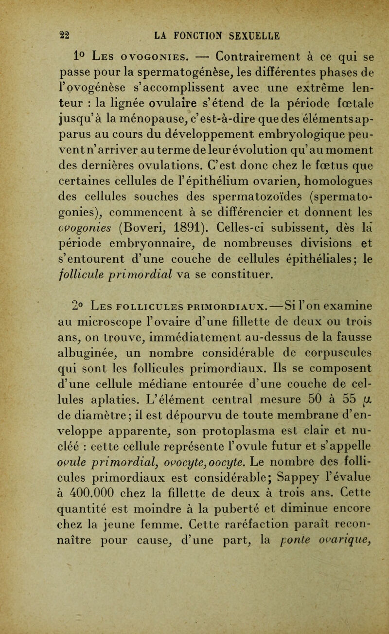 1° Les ovogonies. — Contrairement à ce qui se passe pour la spermatogénèse, les différentes phases de l’ovogénèse s’accomplissent avec une extrême len- teur : la lignée ovulaire s’étend de la période fœtale jusqu’à la ménopause, c’est-à-dire que des éléments ap- parus au cours du développement embryologique peu- vent n’ arriver au terme de leur évolution qu’ au moment des dernières ovulations. C’est donc chez le fœtus que certaines cellules de l’épithélium ovarien, homologues des cellules souches des spermatozoïdes (spermato- gonies), commencent à se différencier et donnent les ovogonies (Boveri, 1891). Celles-ci subissent, dès là période embryonnaire, de nombreuses divisions et s’entourent d’une couche de cellules épithéliales; le follicule primordial va se constituer. 2° Les follicules primordiaux.—Si l’on examine au microscope l’ovaire d’une fillette de deux ou trois ans, on trouve, immédiatement au-dessus de la fausse albuginée, un nombre considérable de corpuscules qui sont les follicules primordiaux. Ils se composent d’une cellule médiane entourée d’une couche de cel- lules aplaties. L’élément central mesure 50 à 55 [X. de diamètre; il est dépourvu de toute membrane d’en- veloppe apparente, son protoplasma est clair et nu- cléé : cette cellule représente l’ovule futur et s’appelle ovule primordial, ovocyte,oocyte. Le nombre des folli- cules primordiaux est considérable; Sappey l’évalue à 400.000 chez la fillette de deux à trois ans. Cette quantité est moindre à la puberté et diminue encore chez la jeune femme. Cette raréfaction paraît recon- naître pour cause, d’une part, la ponte ovarique,