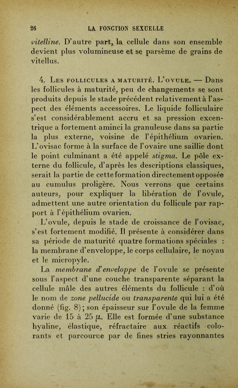 vitelline. D’autre part^ la cellule dans son ensemble devient plus volumineuse et se parsème de grains de vitellus. 4. Les follicules a maturité. L’ovule. — Dans les follicules à maturité, peu de changements se sont produits depuis le stade précédent relativement à l’as- pect des éléments accessoires. Le liquide folliculaire s’est considérablement accru et sa pression excen- trique a fortement aminci la granuleuse dans sa partie ]a plus externe, voisine de l’épithélium ovarien. L’ovisac forme à la surface de l’ovaire une saillie dont le point culminant a été appelé stigma. Le pôle ex- terne du follicule, d’après les descriptions classiques, serait la partie de cette formation directement opposée au cumulus proligère. Nous verrons que certains auteurs, pour expliquer la libération de l’ovule, admettent une autre orientation du follicule par rap- port à l’épithélium ovarien. L’ovule, depuis le stade de croissance de l’ovisac, s’est fortement modifié. Il présente à considérer dans sa période de maturité quatre formations spéciales : la membrane d’enveloppe, le corps cellulaire, le noyau et le micropyle. La membrane enveloppe de l’ovule se présente sous l’aspect d’une couche transparente séparant la cellule mâle des autres éléments du follicule : d’où le nom de zone pellucide ou transparente qui lui a été donné (fig. 8); son épaisseur sur l’ovule de la femme varie de 15 à 25 p.. Elle est formée d’une substance hyaline, élastique, réfractaire aux réactifs colo- rants et parcourue par de fines stries rayonnantes