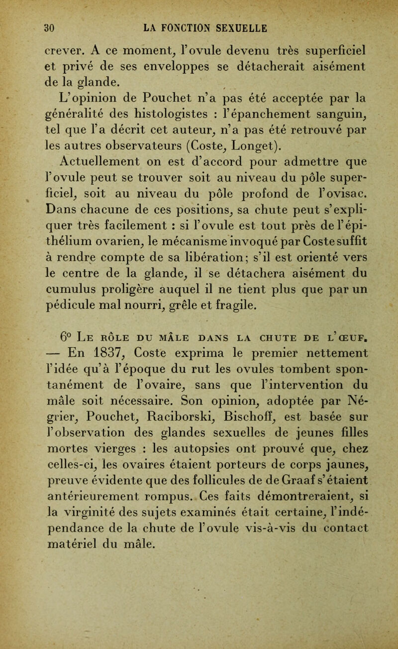 crever. A ce moment, l’ovule devenu très superficiel et privé de ses enveloppes se détacherait aisément de la glande. L’opinion de Pouchet n’a pas été acceptée par la généralité des histologistes : l’épanchement sanguin, tel que l’a décrit cet auteur, n’a pas été retrouvé par les autres observateurs (Coste, Longet). Actuellement on est d’accord pour admettre que l’ovule peut se trouver soit au niveau du pôle super- ficiel, soit au niveau du pôle profond de l’ovisac. Dans chacune de ces positions, sa chute peut s’expli- quer très facilement : si l’ovule est tout près de l’épi- thélium ovarien, le mécanisme invoqué par Coste suffit à rendre compte de sa libération; s’il est orienté vers le centre de la glande, il se détachera aisément du cumulus proligère auquel il ne tient plus que par un pédicule mal nourri, grêle et fragile. 6° Le rôle du mâle dans la chute de l’œuf. — En 1837, Coste exprima le premier nettement l’idée qu’à l’époque du rut les ovules tombent spon- tanément de l’ovaire, sans que l’intervention du mâle soit nécessaire. Son opinion, adoptée par Né- grier, Pouchet, Raciborski, Bischofï, est basée sur l’observation des glandes sexuelles de jeunes filles mortes vierges : les autopsies ont prouvé que, chez celles-ci, les ovaires étaient porteurs de corps jaunes, preuve évidente que des follicules de de Graaf s’étaient antérieurement rompus. Ces faits démontreraient, si la virginité des sujets examinés était certaine, l’indé- pendance de la chute de l’ovule vis-à-vis du contact matériel du mâle.