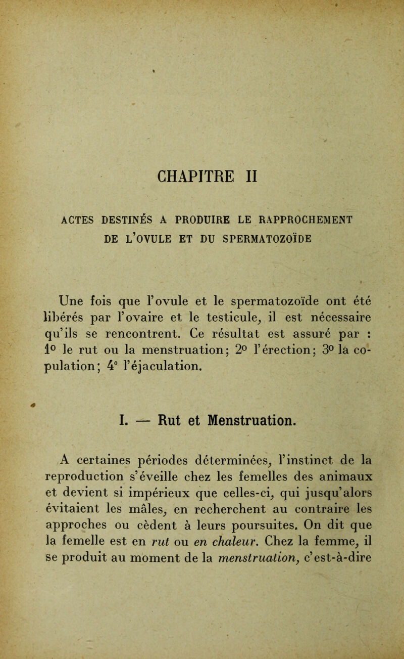 CHAPITRE II ACTES DESTINÉS A PRODUIRE LE RAPPROCHEMENT DE L’OVULE ET DU SPERMATOZOÏDE Une fois que l’ovule et le spermatozoïde ont été libérés par l’ovaire et le testicule, il est nécessaire qu’ils se rencontrent. Ce résultat est assuré par : 1° ]e rut ou la menstruation; 2° l’érection; 3° la co- pulation; 4° l’éjaculation. I. — Rut et Menstruation. A certaines périodes déterminées, l’instinct de la reproduction s’éveille chez les femelles des animaux et devient si impérieux que celles-ci, qui jusqu’alors évitaient les mâles, en recherchent au contraire les approches ou cèdent à leurs poursuites. On dit que la femelle est en rut ou en chaleur. Chez la femme, il se produit au moment de la menstruation, c’est-à-dire