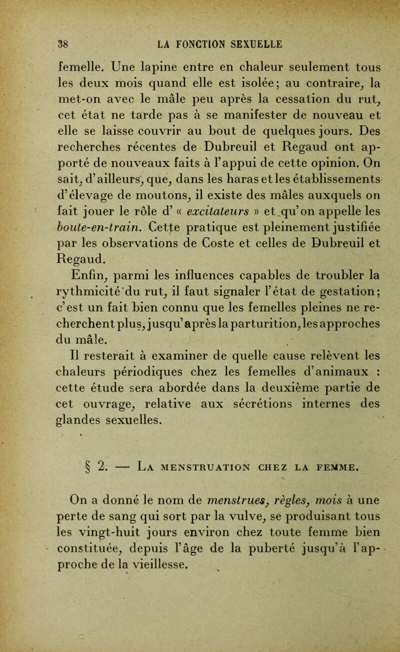 femelle. Une lapine entre en chaleur seulement tous les deux mois quand elle est isolée; au contraire, la met-on avec le mâle peu après la cessation du rut, cet état ne tarde pas à se manifester de nouveau et elle se laisse couvrir au bout de quelques jours. Des recherches récentes de Dubreuil et Regaud ont ap- porté de nouveaux faits à l’appui de cette opinion. On sait, d’ailleurs, que, dans les haras et les établissements d’élevage de moutons, il existe des mâles auxquels on fait jouer le rôle d’« excitateurs » et qu’on appelle les boute-en-train. Cette pratique est pleinement justifiée par les observations de Coste et celles de Dubreuil et Regaud. Enfin, parmi les influences capables de troubler la rythmicité du rut, il faut signaler l’état de gestation; c’est un fait bien connu que les femelles pleines ne re- cherchent plus, jusqu’après la parturition, les approches du mâle. Il resterait à examiner de quelle cause relèvent les chaleurs périodiques chez les femelles d’animaux : cette étude sera abordée dans la deuxième partie de cet ouvrage, relative aux sécrétions internes des glandes sexuelles. § 2. — La menstruation chez la femme. On a donné le nom de menstrues, règles, mois à une perte de sang qui sort par la vulve, se produisant tous les vingt-huit jours environ chez toute femme bien constituée, depuis l’âge de la puberté jusqu’à l’ap- proche de la vieillesse.