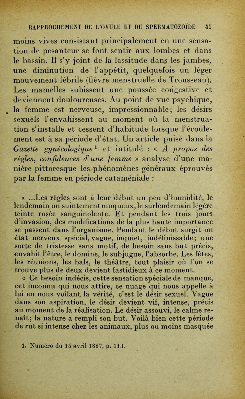 moins vives consistant principalement en une sensa- tion de pesanteur se font sentir aux lombes et dans le bassin. Il s’y joint de la lassitude dans les jambes, une diminution de l’appétit, quelquefois un léger mouvement fébrile (fièvre menstruelle de Trousseau). Les mamelles subissent une poussée congestive et deviennent douloureuses. Au point de vue psychique, la femme est nerveuse, impressionnable; les désirs sexuels l’envahissent au moment où la menstrua- tion s’installe et cessent d’habitude lorsque l’écoule- ment est à sa période d’état. Un article puisé dans la Gazette gynécologique1 et intitulé : « A propos des règles, confidences d’une femme » analyse d’uije ma- nière pittoresque les phénomènes généraux éprouvés par la femme en période cataméniale : « ...Les règles sont à leur début un peu d’humidité, le lendemain un suintement muqueux, le surlendemain légère teinte rosée sanguinolente. Et pendant les trois jours d’invasion, des modifications de la plus haute importance se passent dans l’organisme. Pendant le début surgit un état nerveux spécial, vague, inquiet, indéfinissable ; une sorte de tristesse sans motif, de besoin sans but précis, envahit l’être, le domine, le subjugue, l’absorbe. Les fêtes,, les réunions, les bals, le théâtre, tout plaisir où l’on se trouve plus de deux devient fastidieux à ce moment. « Ce besoin indécis, cette sensation spéciale de manque, cet inconnu qui nous attire, ce nuage qui nous appelle à lui en nous voilant la vérité, c’est le désir sexuel. Vague dans son aspiration, le désir devient vif, intense, précis au moment de la réalisation. Le désir assouvi, le calme re- naît; la nature a rempli son but. Voilà bien cette période de rut si intense chez les animaux, plus ou moins masquée 1. Numéro du 15 avril 1887, p. 113.