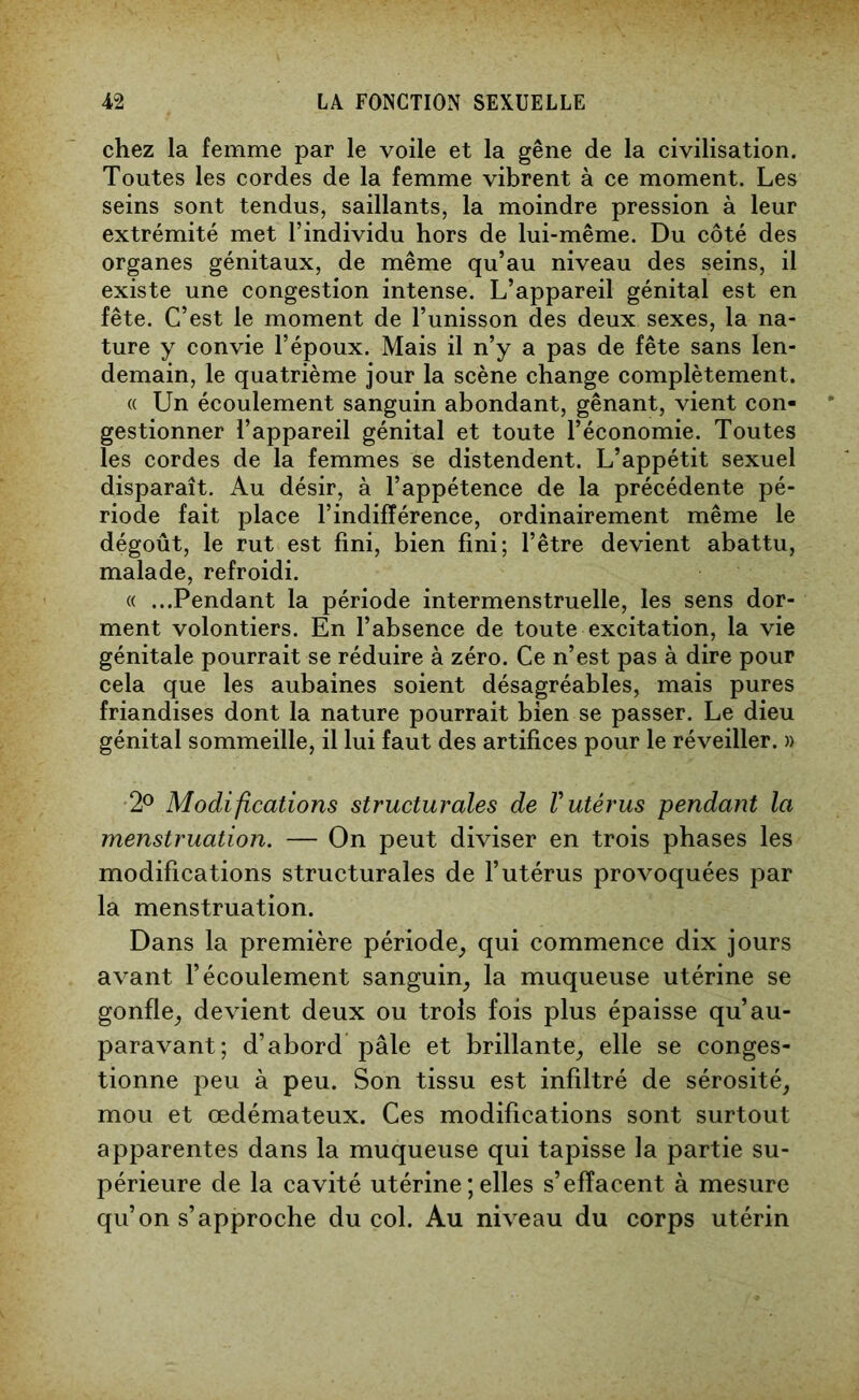 chez la femme par le voile et la gêne de la civilisation. Toutes les cordes de la femme vibrent à ce moment. Les seins sont tendus, saillants, la moindre pression à leur extrémité met l’individu hors de lui-même. Du côté des organes génitaux, de même qu’au niveau des seins, il existe une congestion intense. L’appareil génital est en fête. C’est le moment de l’unisson des deux sexes, la na- ture y convie l’époux. Mais il n’y a pas de fête sans len- demain, le quatrième jour la scène change complètement. « Un écoulement sanguin abondant, gênant, vient con- gestionner l’appareil génital et toute l’économie. Toutes les cordes de la femmes se distendent. L’appétit sexuel disparaît. Au désir, à l’appétence de la précédente pé- riode fait place l’indifférence, ordinairement même le dégoût, le rut est fini, bien fini; l’être devient abattu, malade, refroidi. « ...Pendant la période intermenstruelle, les sens dor- ment volontiers. En l’absence de toute excitation, la vie génitale pourrait se réduire à zéro. Ce n’est pas à dire pour cela que les aubaines soient désagréables, mais pures friandises dont la nature pourrait bien se passer. Le dieu génital sommeille, il lui faut des artifices pour le réveiller. » 2° Modifications structurales de V utérus pendant la menstruation. — On peut diviser en trois phases les modifications structurales de l’utérus provoquées par la menstruation. Dans la première période, qui commence dix jours avant l’écoulement sanguin, la muqueuse utérine se gonfle, devient deux ou trois fois plus épaisse qu’au- paravant; d’abord pâle et brillante, elle se conges- tionne peu à peu. Son tissu est infiltré de sérosité, mou et œdémateux. Ces modifications sont surtout apparentes dans la muqueuse qui tapisse la partie su- périeure de la cavité utérine ; elles s’effacent à mesure qu’on s’approche du col. Au niveau du corps utérin