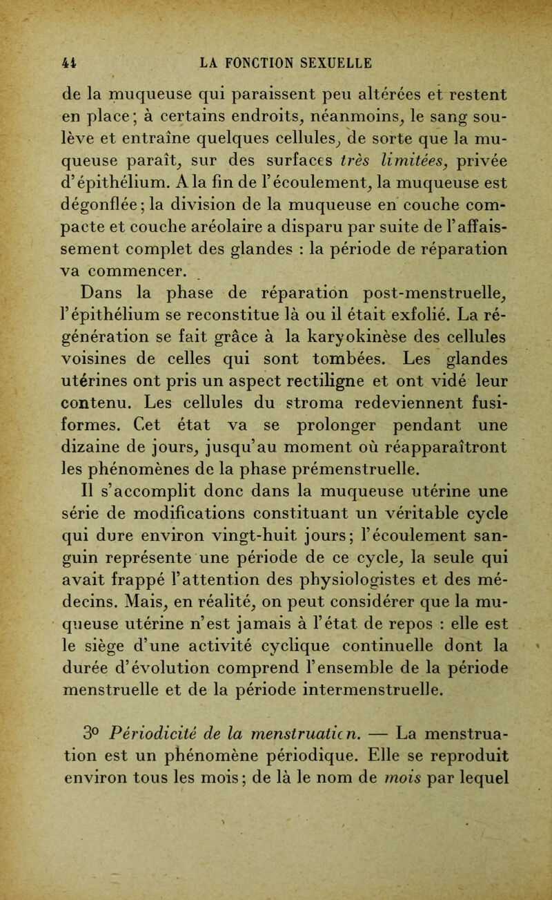 de la muqueuse qui paraissent peu altérées et restent en place ; à certains endroits, néanmoins, le sang sou- lève et entraîne quelques cellules, de sorte que la mu- queuse paraît, sur des surfaces très limitées, privée d’épithélium. A la fin de l’écoulement, la muqueuse est dégonflée; la division de la muqueuse en couche com- pacte et couche aréolaire a disparu par suite de l’affais- sement complet des glandes : la période de réparation va commencer. Dans la phase de réparation post-menstruelle, l’épithélium se reconstitue là ou il était exfolié. La ré- génération se fait grâce à la karyokinèse des cellules voisines de celles qui sont tombées. Les glandes utérines ont pris un aspect rectiligne et ont vidé leur contenu. Les cellules du stroma redeviennent fusi- formes. Cet état va se prolonger pendant une dizaine de jours, jusqu’au moment où réapparaîtront les phénomènes de la phase prémenstruelle. Il s’accomplit donc dans la muqueuse utérine une série de modifications constituant un véritable cycle qui dure environ vingt-huit jours; l’écoulement san- guin représente une période de ce cycle, la seule qui avait frappé l’attention des physiologistes et des mé- decins. Mais, en réalité, on peut considérer que la mu- queuse utérine n’est jamais à l’état de repos : elle est le siège d’une activité cyclique continuelle dont la durée d’évolution comprend l’ensemble de la période menstruelle et de la période intermenstruelle. 3° Périodicité de la menstruatic n. — La menstrua- tion est un phénomène périodique. Elle se reproduit environ tous les mois ; de là le nom de mois par lequel