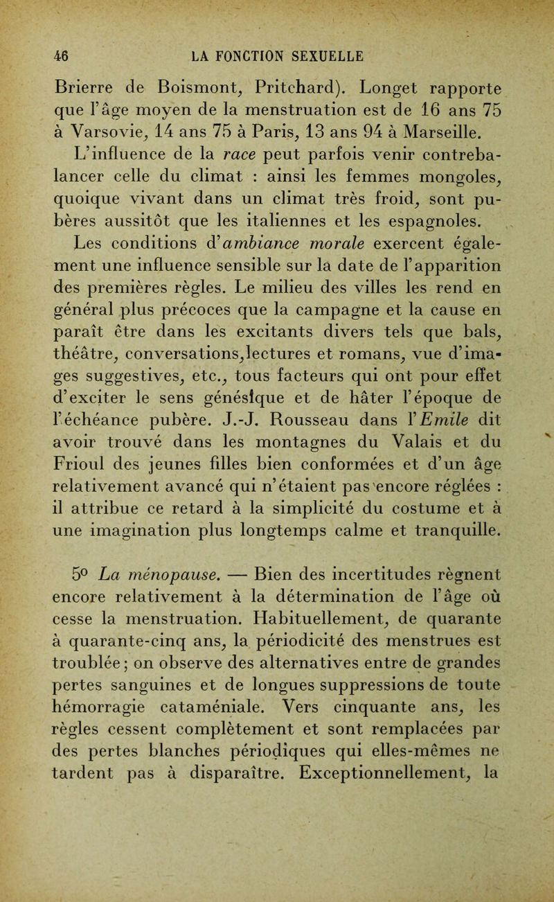 Brierre de Boismont, Pritehard). Longet rapporte que l’âge moyen de la menstruation est de 16 ans 75 à Varsovie, 14 ans 75 à Paris, 13 ans 94 à Marseille. L’influence de la race peut parfois venir contreba- lancer celle du climat : ainsi les femmes mongoles, quoique vivant dans un climat très froid, sont pu- bères aussitôt que les italiennes et les espagnoles. Les conditions d'ambiance morale exercent égale- ment une influence sensible sur la date de l’apparition des premières règles. Le milieu des villes les rend en général plus précoces que la campagne et la cause en paraît être dans les excitants divers tels que bals, théâtre, conversations,lectures et romans, vue d’ima- ges suggestives, etc., tous facteurs qui ont pour effet d’exciter le sens génésique et de hâter l’époque de l’échéance pubère. J.-J. Rousseau dans Y Emile dit avoir trouvé dans les montagnes du Valais et du Frioul des jeunes filles bien conformées et d’un âge relativement avancé qui n’étaient pas'encore réglées : il attribue ce retard à la simplicité du costume et à une imagination plus longtemps calme et tranquille. 5° La ménopause. — Bien des incertitudes régnent encore relativement à la détermination de l’âge où cesse la menstruation. Habituellement, de quarante à quarante-cinq ans, la périodicité des menstrues est troublée ; on observe des alternatives entre de grandes pertes sanguines et de longues suppressions de toute hémorragie cataméniale. Vers cinquante ans, les règles cessent complètement et sont remplacées par des pertes blanches périodiques qui elles-mêmes ne tardent pas à disparaître. Exceptionnellement, la