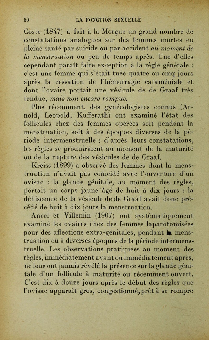 Coste (1847) a fait à la Morgue un grand nombre de constatations analogues sur des femmes mortes en pleine santé par suicide ou par accident au moment de la menstruation ou peu de temps après. Une d’elles cependant paraît faire exception à la règle générale : c’est une femme qui s’était tuée quatre ou cinq jours après la cessation de l’hémorragie cataméniale et dont l’ovaire portait une vésicule de de Graaf très tendue, mais non encore rompue. Plus récemment, des gynécologistes connus (Ar- nold, Léopold, Kufîerath) ont examiné l’état des follicules chez des femmes opérées soit pendant la menstruation, soit à des époques diverses de la pé- riode intermenstruelle : d’après leurs constatations, les règles se produiraient au moment de la maturité ou de la rupture des vésicules de de Graaf. Kreiss (1899) a observé des femmes dont la mens- truation n’avait pas coïncidé avec l’ouverture d’un ovisac : la glande génitale, au moment des règles, portait un corps jaune âgé de huit à dix jours : la déhiscence de la vésicule de de Graaf avait donc pré- cédé de huit à dix jours la menstruation. Ancel et Villemin (1907) ont systématiquement examiné les ovaires chez des femmes laparotomisées pour des affections extra-génitales, pendant 1» mens- truation ou à diverses époques de la période intermens- truelle. Les observations pratiquées au moment des règles, immédiatement avant ou immédiatement après, ne leur ont jamais révélé la présence sur la glande géni- tale d’un follicule à maturité ou récemment ouvert. C’est dix à douze jours après le début des règles que l’ovisac apparaît gros, congestionné, prêt à se rompre