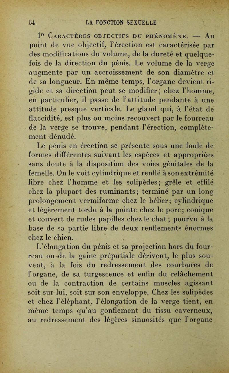 1° Caractères objectifs du phénomène. — Au point de vue objectif, l’érection est caractérisée par des modifications du volume, de la dureté et quelque- fois de la direction du pénis. Le volume de la verge augmente par un accroissement de son diamètre et de sa longueur. En même temps, l’organe devient ri- gide et sa direction peut se modifier; chez l’homme, en particulier, il passe de l’attitude pendante à une attitude presque verticale. Le gland qui, à l’état de flaccidité, est plus ou moins recouvert par le fourreau de la verge se trouve, pendant l’érection, complète- ment dénudé. Le pénis en érection se présente sous une foule de formes différentes suivant les espèces et appropriées sans doute à la disposition des voies génitales de la femelle. On le voit cylindrique et renflé à son extrémité libre chez l’homme et les solipèdes; grêle et effilé chez la plupart des ruminants; terminé par un long prolongement vermiforme chez le bélier; cylindrique et légèrement tordu à la pointe chez le porc; conique et couvert de rudes papilles chez le chat ; pourvu à la base de sa partie libre de deux renflements énormes chez le chien. L’élongation du pénis et sa projection hors du four- reau ou-de la gaine préputiale dérivent, le plus sou- vent, à la fois du redressement des courbures de l’organe, de sa turgescence et enfin du relâchement ou de la contraction de certains muscles agissant soit sur lui, soit sur son enveloppe. Chez les solipèdes et chez l’éléphant, l’élongation de la verge tient, en même temps qu’au gonflement du tissu caverneux, au redressement des légères sinuosités que l’organe