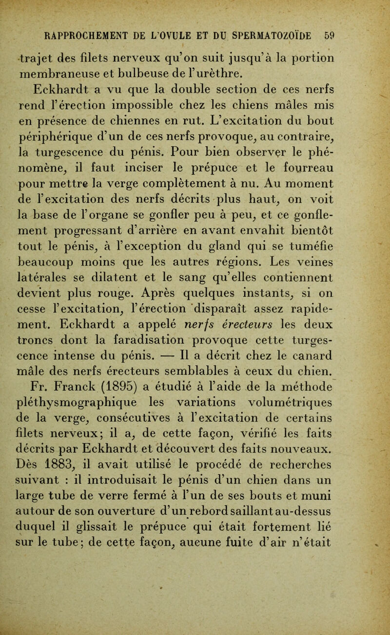 trajet des filets nerveux qu’on suit jusqu’à la portion membraneuse et bulbeuse de l’urèthre. Eckhardt a vu que la double section de ces nerfs rend l’érection impossible chez les chiens mâles mis en présence de chiennes en rut. L’excitation du bout périphérique d’un de ces nerfs provoque, au contraire, la turgescence du pénis. Pour bien observer le phé- nomène, il faut inciser le prépuce et le fourreau pour mettre la verge complètement à nu. Au moment de l’excitation des nerfs décrits plus haut, on voit la base de l’organe se gonfler peu à peu, et ce gonfle- ment progressant d’arrière en avant envahit bientôt tout le pénis, à l’exception du gland qui se tuméfie beaucoup moins que les autres régions. Les veines latérales se dilatent et le sang qu’elles contiennent devient plus rouge. Après quelques instants, si on cesse l’excitation, l’érection disparaît assez rapide- ment. Eckhardt a appelé nerfs érecteurs les deux troncs dont la faradisation provoque cette turges- cence intense du pénis. — Il a décrit chez le canard mâle des nerfs érecteurs semblables à ceux du chien. Fr. Franck (1895) a étudié à l’aide de la méthode pléthysmographique les variations volumétriques de la verge, consécutives à l’excitation de certains filets nerveux; il a, de cette façon, vérifié les faits décrits par Eckhardt et découvert des faits nouveaux. Dès 1883, il avait utilisé le procédé de recherches suivant : il introduisait le pénis d’un chien dans un large tube de verre fermé à l’un de ses bouts et muni autour de son ouverture d’un rebord saillant au-dessus duquel il glissait le prépuce qui était fortement lié sur le tube; de cette façon, aucune fuite d’air n’était
