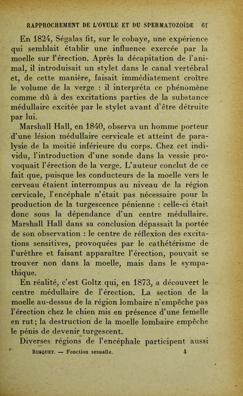 En 1824, Ségalas fit, sur le cobaye, une expérience qui semblait établir une influence exercée par la moelle sur l’érection. Après la décapitation de l’ani- mal, il introduisait un stylet dans le canal vertébral et, de cette manière, faisait immédiatement croître le volume de la verge : il interpréta ce phénomène comme dû à des excitations parties de la substance médullaire excitée par le stylet avant d’être détruite par lui. Marshall Hall, en 1840, observa un homme porteur d’une lésion médullaire cervicale et atteint de para- lysie de la moitié inférieure du corps. Chez cet indi- vidu, l’introduction d’une sonde dans la vessie pro- voquait l’érection de la verge. L’auteur conclut de ce fait que, puisque les conducteurs de la moelle vers le cerveau étaient interrompus au niveau de la région cervicale, l’encéphale n’était pas nécessaire pour la production de la turgescence pénienne : celle-ci était donc sous la dépendance d’un centre médullaire. Marshall Hall dans sa conclusion dépassait la portée de son observation : le centre de réflexion des excita- tions sensitives, provoquées par le cathétérisme de l’urèthre et faisant apparaître l’érection, pouyait se trouver non dans la moelle, mais dans le sympa- thique. En réalité, c’est Goltz qui, en 1873, a découvert le centre médullaire de l’érection. La section de la moelle au-dessus de la région lombaire n’empêche pas l’érection chez le chien mis en présence d’une femelle en rut; la destruction de la moelle lombaire empêche le pénis de devenir turgescent. Diverses régions de l’encéphale participent aussi Busquet. — Fonction sexuelle. 4