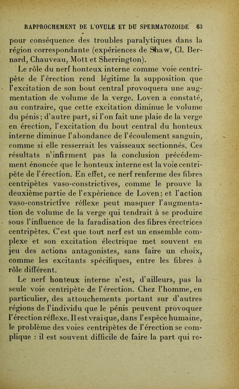 pour conséquence des troubles paralytiques dans la région correspondante (expériences de 9haw, Cl. Ber- nard, Chauveau, Mott et Sherrington). Le rôle du nerf honteux interne comme voie centri- pète de l’érection rend légitime la supposition que l’excitation de son bout central provoquera une aug- mentation de volume de la verge. Loven a constaté, âu contraire, que cette excitation diminue le volume du pénis ; d’autre part, si l’on fait une plaie de la verge en érection, l’excitation du bout central du honteux interne diminue l’abondance de l’écoulement sanguin, comme si elle resserrait les vaisseaux sectionnés. Ces résultats n’infirment pas la conclusion précédem- ment énoncée que le honteux interne est la voie centri- pète de l’érection. En effet, ce nerf renferme des fibres centripètes vaso-constrictives, comme le prouve la deuxième partie de l’expérience de Loven; et l’action vaso-constrictîve réflexe peut masquer l’augmenta- tion de volume de la verge qui tendrait à se produire sous l’influence de la faradisation des fibres érectrices centripètes. C’est que tout nerf est un ensemble com- plexe et son excitation électrique met souvent en jeu des actions antagonistes, sans faire un choix, comme les excitants spécifiques, entre lés fibres à rôle différent. Le nerf honteux interne n’est, d’ailleurs, pas la seule voie centripète de l’érection. Chez l’homme, en particulier, des attouchements portant sur d’autres régions de l’individu que le pénis peuvent provoquer P érection réflexe. Il est vrai que, dans P espèce humaine, le problème des voies centripètes de l’érection se com- plique : il est souvent difficile de faire la part qui re-