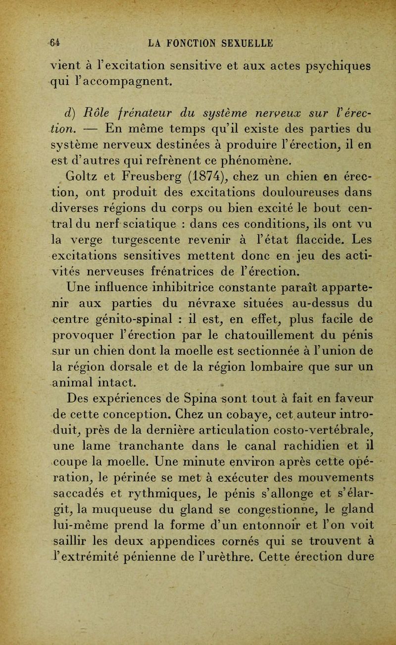 vient à l’excitation sensitive et aux actes psychiques qui l’accompagnent. d) Rôle frénateur du système nerveux sur F érec- tion. — En même temps qu’il existe des parties du système nerveux destinées à produire l’érection, il en est d’autres qui refrènent ce phénomène. Goltz et Freusberg (1874), chez un chien en érec- tion, ont produit des excitations douloureuses dans diverses régions du corps ou bien excité le bout cen- tral du nerf sciatique : dans ces conditions, ils ont vu la verge turgescente revenir à l’état flaccide. Les excitations sensitives mettent donc en jeu des acti- vités nerveuses frénatrices de l’érection. Une influence inhibitrice constante paraît apparte- nir aux parties du névraxe situées au-dessus du centre génito-spinal : il est, en effet, plus facile de provoquer l’érection par le chatouillement du pénis sur un chien dont la moelle est sectionnée à l’union de la région dorsale et de la région lombaire que sur un animal intact. Des expériences de Spina «ont tout à fait en faveur de cette conception. Chez un cobaye, cet auteur intro- duit, près de la dernière articulation costo-vertébrale, une lame tranchante dans le canal rachidien et il coupe la moelle. Une minute environ après cette opé- ration, le périnée se met à exécuter des mouvements saccadés et rythmiques, le pénis s’allonge et s’élar- git, la muqueuse du gland se congestionne, le gland lui-même prend la forme d’un entonnoir et l’on voit saillir les deux appendices cornés qui se trouvent à l’extrémité pénienne de l’urèthre. Cette érection dure