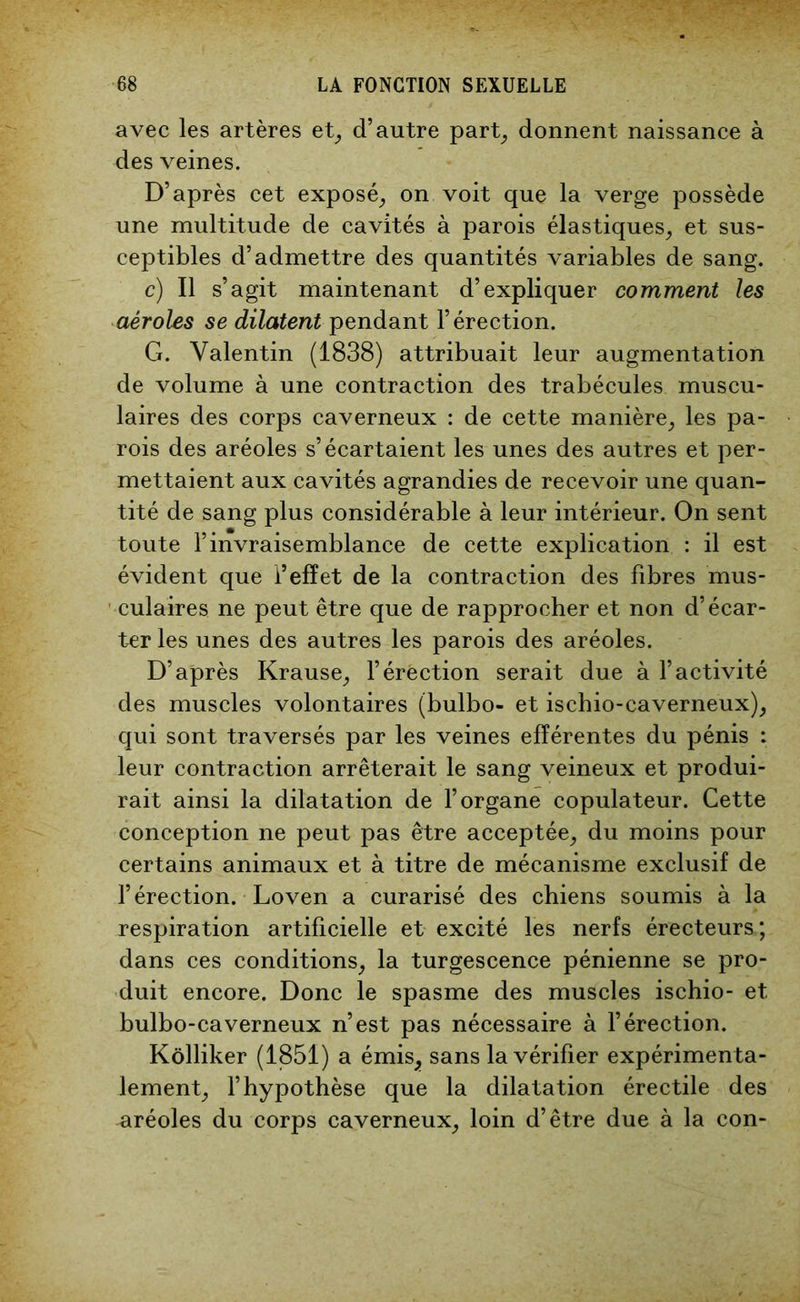avec les artères et, d’autre part, donnent naissance à des veines. D’après cet exposé, on voit que la verge possède une multitude de cavités à parois élastiques, et sus- ceptibles d’admettre des quantités variables de sang. c) Il s’agit maintenant d’expliquer comment les aéroles se dilatent pendant l’érection. G. Valentin (1838) attribuait leur augmentation de volume à une contraction des trabécules muscu- laires des corps caverneux : de cette manière, les pa- rois des aréoles s’écartaient les unes des autres et per- mettaient aux cavités agrandies de recevoir une quan- tité de sang plus considérable à leur intérieur. On sent toute l’invraisemblance de cette explication : il est évident que l’effet de la contraction des fibres mus- culaires ne peut être que de rapprocher et non d’écar- ter les unes des autres les parois des aréoles. D’après Krause, l’érection serait due à l’activité des muscles volontaires (bulbo- et ischio-caverneux), qui sont traversés par les veines efférentes du pénis : leur contraction arrêterait le sang veineux et produi- rait ainsi la dilatation de l’organe copulateur. Cette conception ne peut pas être acceptée, du moins pour certains animaux et à titre de mécanisme exclusif de l’érection. Loven a curarisé des chiens soumis à la respiration artificielle et excité les nerfs érecteurs; dans ces conditions, la turgescence pénienne se pro- duit encore. Donc le spasme des muscles ischio- et bulbo-caverneux n’est pas nécessaire à l’érection. Kôlliker (1851) a émis, sans la vérifier expérimenta- lement, l’hypothèse que la dilatation érectile des aréoles du corps caverneux, loin d’être due à la con-