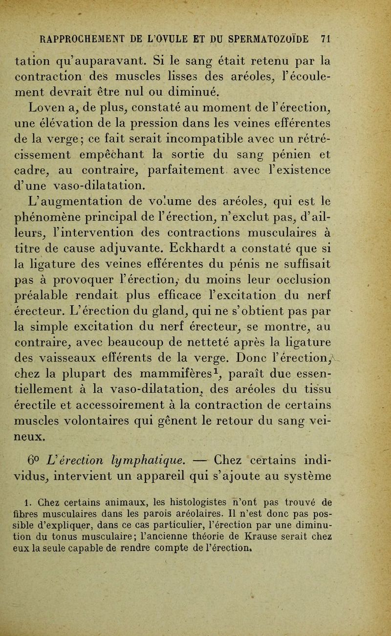 tation qu’auparavant. Si le sang était retenu par la contraction des muscles lisses des aréoles, l’écoule- ment devrait être nul ou diminué. Loven a, de plus, constaté au moment de l’érection, une élévation de la pression dans les veines efférentes de la verge ; ce fait serait incompatible avec un rétré- cissement empêchant la sortie du sang pénien et cadre, au contraire, parfaitement avec l’existence d’une vaso-dilatation. L’augmentation de volume des aréoles, qui est le phénomène principal de l’érection, n’exclut pas, d’ail- leurs, l’intervention des contractions musculaires à titre de cause adjuvante. Eckhardt a constaté que si la ligature des veines efférentes du pénis ne suffisait pas à provoquer l’érection,' du moins leur occlusion préalable rendait plus efficace l’excitation du nerf érecteur. L’érection du gland, qui ne s’obtient pas par la simple excitation du nerf érecteur, se montre, au contraire, avec beaucoup de netteté après la ligature des vaisseaux efférents de la verge. Donc Y érection,^ chez la plupart des mammifères1, paraît due essen- tiellement à la vaso-dilatation, des aréoles du tissu érectile et accessoirement à la contraction de certains muscles volontaires qui gênent le retour du sang vei- neux. 6° Lérection lymphatique. — Chez certains indi- vidus, intervient un appareil qui s’ajoute au système 1. Chez certains animaux, les histologistes n’ont pas trouvé de fibres musculaires dans les parois aréolaires. Il n’est donc pas pos- sible d’expliquer, dans ce cas particulier, l’érection par une diminu- tion du tonus musculaire; L’ancienne théorie de Krause serait chez eux la seule capable de rendre compte de l’érection.