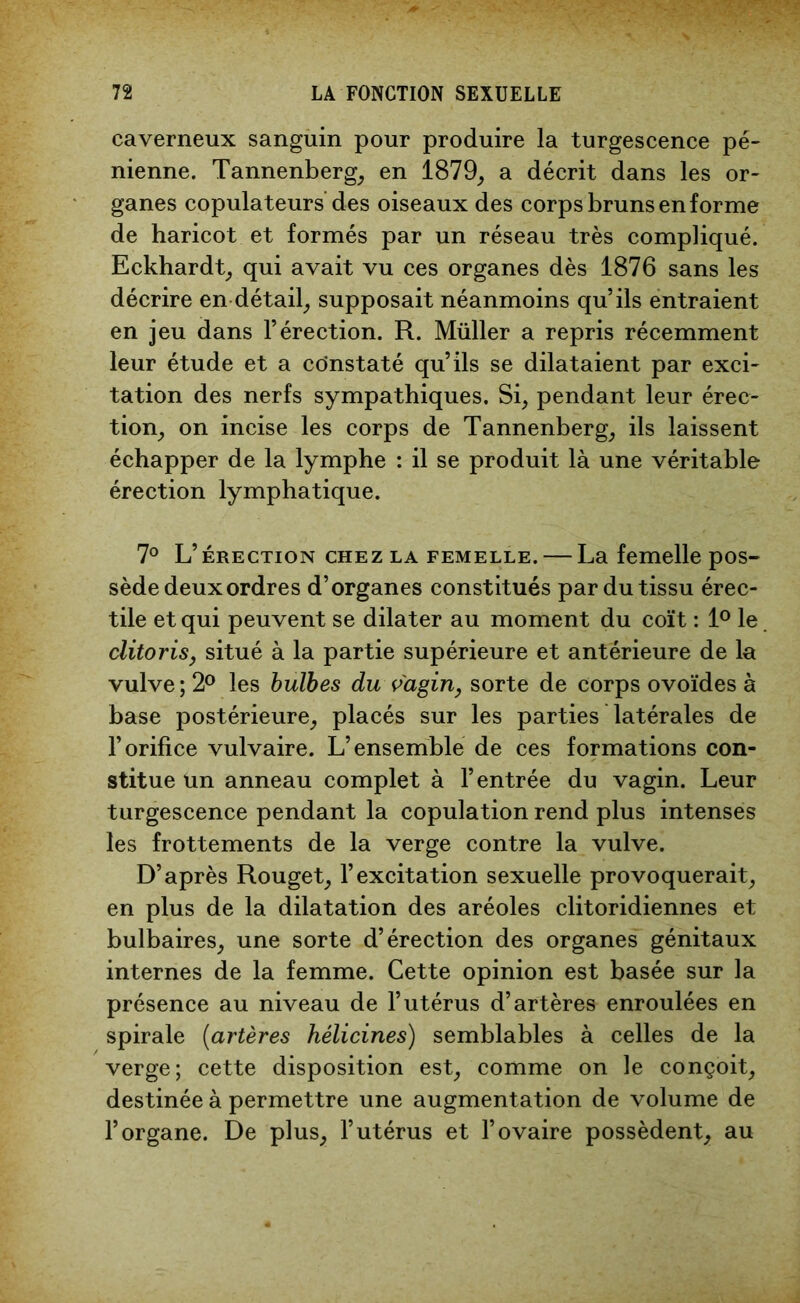 caverneux sanguin pour produire la turgescence pé- nienne. Tannenberg, en 1879, a décrit dans les or- ganes copulateurs des oiseaux des corps bruns en forme de haricot et formés par un réseau très compliqué. Eckhardt, qui avait vu ces organes dès 1876 sans les décrire en détail, supposait néanmoins qu’ils entraient en jeu dans l’érection. R. Müller a repris récemment leur étude et a constaté qu’ils se dilataient par exci- tation des nerfs sympathiques. Si, pendant leur érec- tion, on incise les corps de Tannenberg, ils laissent échapper de la lymphe : il se produit là une véritable érection lymphatique. 7° L’érection chez la femelle. — La femelle pos- sède deux ordres d’organes constitués par du tissu érec- tile et qui peuvent se dilater au moment du coït : 1° le clitoris y situé à la partie supérieure et antérieure de la vulve ; 2° les bulbes du vagin, sorte de corps ovoïdes à base postérieure, placés sur les parties latérales de l’orifice vulvaire. L’ensemble de ces formations con- stitue un anneau complet à l’entrée du vagin. Leur turgescence pendant la copulation rend plus intenses les frottements de la verge contre la vulve. D’après Rouget, l’excitation sexuelle provoquerait, en plus de la dilatation des aréoles clitoridiennes et bulbaires, une sorte d’érection des organes génitaux internes de la femme. Cette opinion est basée sur la présence au niveau de l’utérus d’artères enroulées en spirale (artères hélicines) semblables à celles de la verge; cette disposition est, comme on le conçoit, destinée à permettre une augmentation de volume de l’organe. De plus, l’utérus et l’ovaire possèdent, au