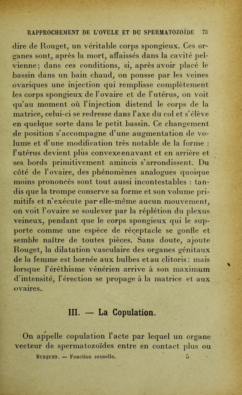 -dire de Rouget, un véritable corps spongieux. Ces or- ganes sont, après la mort, affaissés dans la cavité pel- vienne ; dans ces conditions, si, après avoir placé le bassin dans un bain chaud, on pousse par les veines ovariques une injection qui remplisse complètement les corps spongieux de l’ovaire et de l’utérus, on voit qu’au moment où l’injection distend le corps de la matrice, celui-ci se redresse dans l’axe du col et s’élève en quelque sorte dans le petit bassin. Ce changement de position s’accompagne d’une augmentation de vo- lume et d’une modification très notable de la forme : l’utérus devient plus convexe en avant et en arrière et s-es bords primitivement amincis s’arrondissent. Du côté de l’ovaire, des phénomènes analogues quoique moins prononcés sont tout aussi incontestables : tan- dis que la trompe conserve sa forme et son volume pri- mitifs et n’exécute par elle-même aucun mouvement, =on voit l’ovaire se soulever par la réplétion du plexus veineux, pendant que le corps spongieux qui le sup- porte comme une espèce de réqeptacle se gonfle et semble naître de toutes pièces. Sans doute, ajoute Rouget, la dilatation vasculaire des organes génitaux de la femme est bornée aux bulbes et au clitoris : mais lorsque l’éréthisme vénérien arrive à son maximum d’intensité, l’érection se propage à la matrice et aux ovaires. III. — La Copulation. On appelle copulation l’acte par lequel un organe vecteur de spermatozoïdes entre en contact plus ou Busquet. — Fonction sexuelle. 5