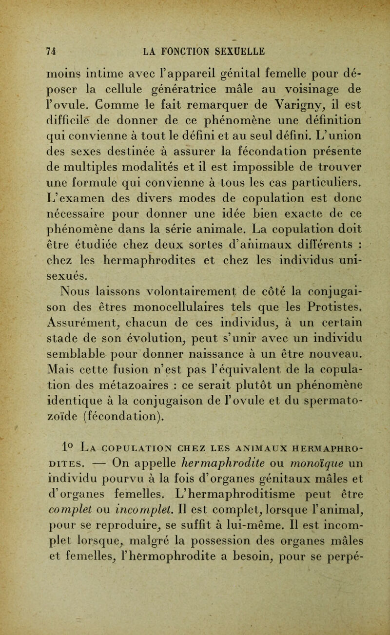 moins intime avec l’appareil génital femelle pour dé- poser la cellule génératrice mâle au voisinage de l’ovule. Gomme le fait remarquer de Varigny, il est difficile de donner de ce phénomène une définition qui convienne à tout le défini et au seul défini. L’union des sexes destinée à assurer la fécondation présente de multiples modalités et il est impossible de trouver une formule qui convienne à tous les cas particuliers. L’examen des divers modes de copulation est donc nécessaire pour donner une idée bien exacte de ce phénomène dans la série animale. La copulation doit être étudiée chez deux sortes d’animaux différents : chez les hermaphrodites et chez les individus uni- sexués. Nous laissons volontairement de côté la conjugai- son des êtres monocellulaires tels que les Protistes. Assurément, chacun de ces individus, à un certain stade de son évolution, peut s’unir avec un individu semblable pour donner naissance à un être nouveau. Mais cette fusion n’est pas l’équivalent de la copula- tion des métazoaires : ce serait plutôt un phénomène identique à la conjugaison de l’ovule et du spermato- zoïde (fécondation). 1° La copulation chez les animaux hermaphro- dites. — On appelle hermaphrodite ou monoïque un individu pourvu à la fois d’organes génitaux mâles et d’organes femelles. L’hermaphroditisme peut être complet ou incomplet. Il est complet, lorsque l’animal, pour se reproduire, se suffit à lui-même. Il est incom- plet lorsque, malgré la possession des organes mâles et femelles, l’hermophrodite a besoin, pour se perpé-