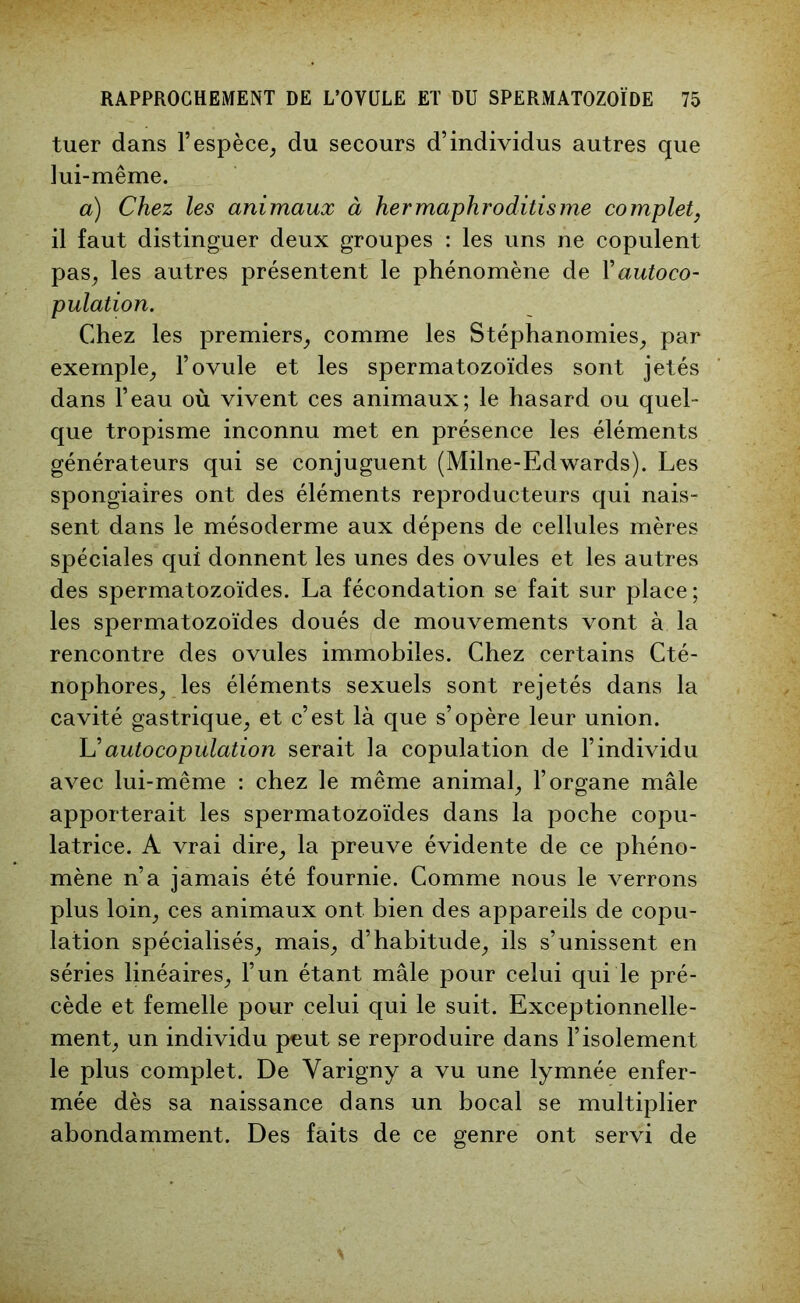 tuer dans l’espèce, du secours d’individus autres que lui-même. a) Chez les animaux à hermaphroditisme complet, il faut distinguer deux groupes : les uns ne copulent pas, les autres présentent le phénomène de Y autoco- pulation. Chez les premiers, comme les Stéphanomies, par exemple, l’ovule et les spermatozoïdes sont jetés dans l’eau où vivent ces animaux; le hasard ou quel- que tropisme inconnu met en présence les éléments générateurs qui se conjuguent (Milne-Edwards). Les spongiaires ont des éléments reproducteurs qui nais- sent dans le mésoderme aux dépens de cellules mères spéciales qui donnent les unes des ovules et les autres des spermatozoïdes. La fécondation se fait sur place; les spermatozoïdes doués de mouvements vont à la rencontre des ovules immobiles. Chez certains Cté- nophores, les éléments sexuels sont rejetés dans la cavité gastrique, et c’est là que s’opère leur union. L ’ auto copulation serait la copulation de l’individu avec lui-même : chez le même animal, l’organe mâle apporterait les spermatozoïdes dans la poche copu- latrice. A vrai dire, la preuve évidente de ce phéno- mène n’a jamais été fournie. Comme nous le verrons plus loin, ces animaux ont bien des appareils de copu- lation spécialisés, mais, d’habitude, ils s’unissent en séries linéaires, l’un étant mâle pour celui qui le pré- cède et femelle pour celui qui le suit. Exceptionnelle- ment, un individu peut se reproduire dans l’isolement le plus complet. De Yarigny a vu une lymnée enfer- mée dès sa naissance dans un bocal se multiplier abondamment. Des faits de ce genre ont servi de