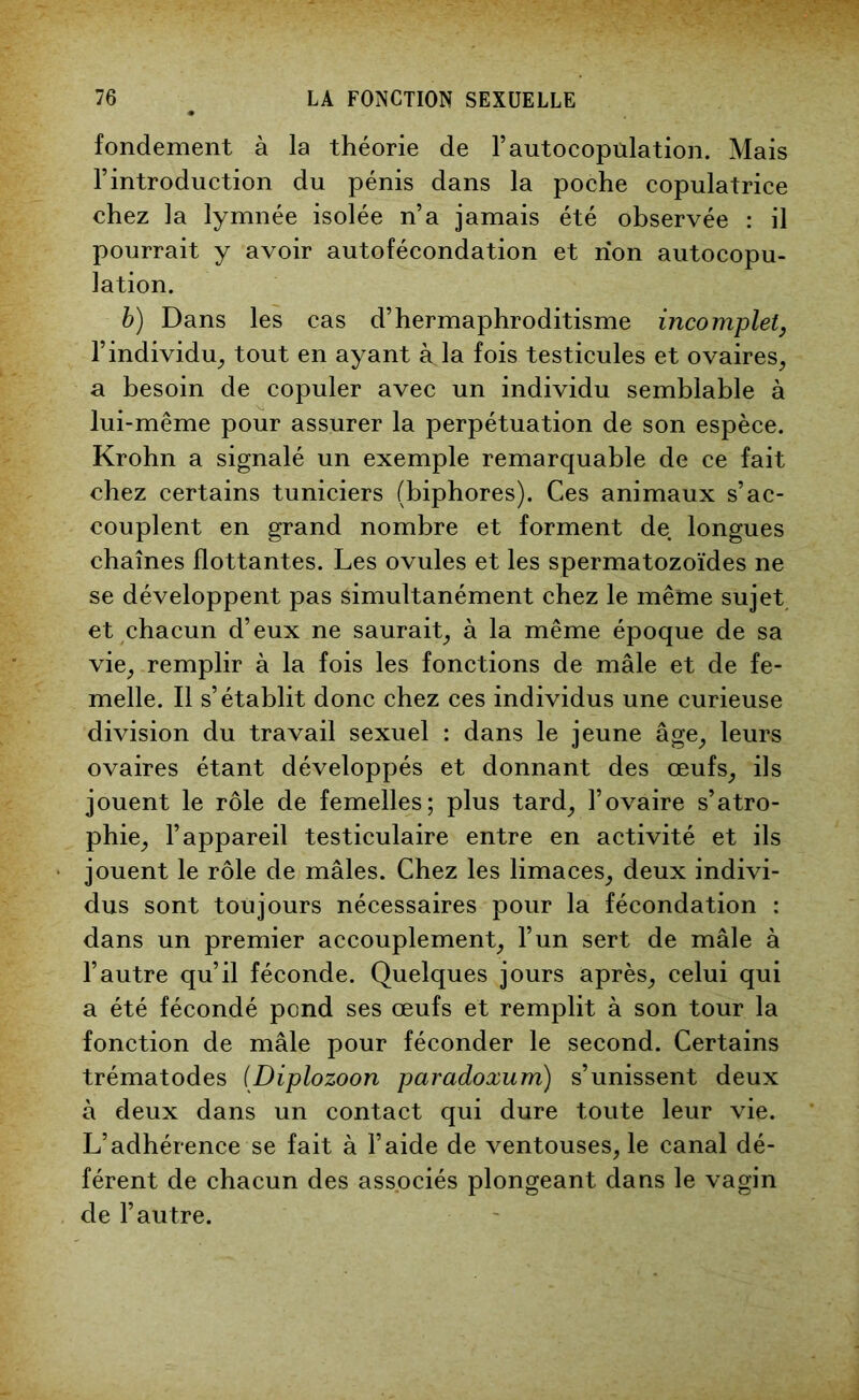 fondement à la théorie de l’autocopulation. Mais l’introduction du pénis dans la poche copulatrice chez la lymnée isolée n’a jamais été observée : il pourrait y avoir autofécondation et non autocopu- lation. b) Dans les cas d’hermaphroditisme incomplet, l’individu, tout en ayant à la fois testicules et ovaires, a besoin de copuler avec un individu semblable à lui-même pour assurer la perpétuation de son espèce. Krohn a signalé un exemple remarquable de ce fait chez certains tuniciers (biphores). Ces animaux s’ac- couplent en grand nombre et forment de longues chaînes flottantes. Les ovules et les spermatozoïdes ne se développent pas simultanément chez le même sujet et chacun d’eux ne saurait, à la même époque de sa vie, remplir à la fois les fonctions de mâle et de fe- melle. Il s’établit donc chez ces individus une curieuse division du travail sexuel : dans le jeune âge, leurs ovaires étant développés et donnant des œufs, ils jouent le rôle de femelles; plus tard, l’ovaire s’atro- phie, l’appareil testiculaire entre en activité et ils jouent le rôle de mâles. Chez les limaces, deux indivi- dus sont toujours nécessaires pour la fécondation : dans un premier accouplement, l’un sert de mâle à l’autre qu’il féconde. Quelques jours après, celui qui a été fécondé pond ses œufs et remplit à son tour la fonction de mâle pour féconder le second. Certains trématodes (Diplozoon paradoxum) s’unissent deux à deux dans un contact qui dure toute leur vie. L’adhérence se fait à l’aide de ventouses, le canal dé- férent de chacun des associés plongeant dans le vagin de l’autre.