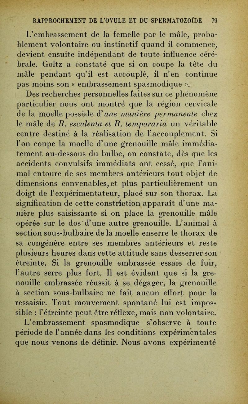 L’embrassement de la femelle par le mâle, proba- blement volontaire ou instinctif quand il commence, devient énsuite indépendant de toute influence céré- brale. Goltz a constaté que si on coupe la tête du mâle pendant qu’il est accouplé, il n’en continue pas moins son « embrassement spasmodique ». Des recherches personnelles faites sur ce phénomène particulier nous ont montré que la région cervicale de la moelle possède d'une manière permanente chez le mâle de R. esculenta et R. temporaria un véritable centre destiné à la réalisation de l’accouplement. Si l’on coupe la moelle d’une grenouille mâle immédiat tement au-dessous du bulbe, on constate, dès que les accidents convulsifs immédiats ont cessé, que l’ani- mal entoure de ses membres antérieurs tout objet de dimensions convenables, et plus particulièrement un doigt de l’expérimentateur, placé sur son thorax. La signification de cette constriction apparaît d’une ma- nière plus saisissante si on place la grenouille mâle opérée sur le dos’d’une autre grenouille. L’animal à section sous-bulbaire de la moelle enserre le thorax de sa congénère entre ses membres antérieurs et reste plusieurs heures dans cette attitude sans desserrer son étreinte. Si la grenouille embrassée essaie de fuir, l’autre serre plus fort. Il est évident que si la gre- nouille embrassée réussit à se dégager, la grenouille à section sous-bulbaire ne fait aucun effort pour la ressaisir. Tout mouvement spontané lui est impos- sible : l’étreinte peut être réflexe, mais non volontaire. L’embrassement spasmodique s’observe à toute période de l’année dans les conditions expérimentales que nous venons de définir. Nous avons expérimenté