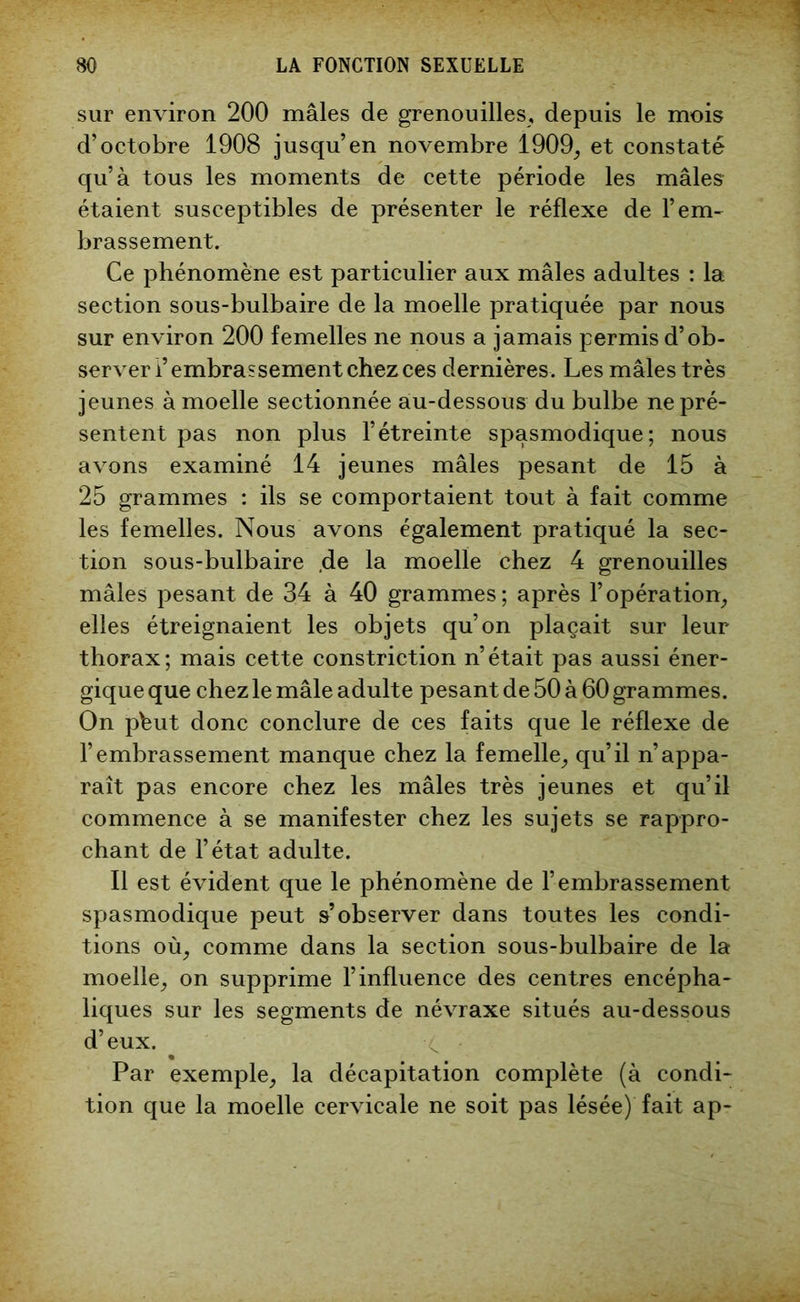 sur environ 200 mâles de grenouilles, depuis le mois d’octobre 1908 jusqu’en novembre 1909, et constaté qu’à tous les moments de cette période les mâles étaient susceptibles de présenter le réflexe de l’em- brassement. Ce phénomène est particulier aux mâles adultes : la section sous-bulbaire de la moelle pratiquée par nous sur environ 200 femelles ne nous a jamais permis d’ob- server i’embrassement chez ces dernières. Les mâles très jeunes à moelle sectionnée au-dessous du bulbe ne pré- sentent pas non plus l’étreinte spasmodique; nous avons examiné 14 jeunes mâles pesant de 15 à 25 grammes : ils se comportaient tout à fait comme les femelles. Nous avons également pratiqué la sec- tion sous-bulbaire .de la moelle chez 4 grenouilles mâles pesant de 34 à 40 grammes; après l’opération, elles étreignaient les objets qu’on plaçait sur leur thorax; mais cette constriction n’était pas aussi éner- gique que chez le mâle adulte pesant de 50 à 60 grammes. On pbut donc conclure de ces faits que le réflexe de l’embrassement manque chez la femelle, qu’il n’appa- raît pas encore chez les mâles très jeunes et qu’il commence à se manifester chez les sujets se rappro- chant de l’état adulte. Il est évident que le phénomène de l’embrassement spasmodique peut s’observer dans toutes les condi- tions où, comme dans la section sous-bulbaire de la moelle, on supprime l’influence des centres encépha- liques sur les segments de névraxe situés au-dessous d’eux. Par exemple, la décapitation complète (à condi- tion que la moelle cervicale ne soit pas lésée) fait ap-