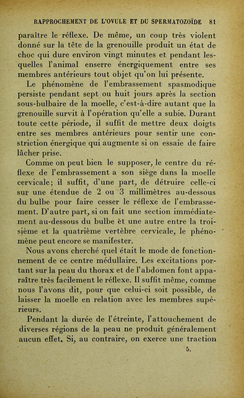 paraître le réflexe. De même, un coup très violent donné sur la tête de la grenouille produit un état de choc qui dure environ vingt minutes et pendant les- quelles l’animal enserre énergiquement entre ses membres antérieurs tout objet qu’on lui présente. Le phénomène de l’embrassement spasmodique persiste pendant sept ou huit jours après la section sous-bulbaire de la moelle, c’est-à-dire autant que la grenouille survit à l’opération qu’elle a subie. Durant toute cette période, il suffit de mettre deux doigts entre ses membres antérieurs pour sentir une con- striction énergique qui augmente si on essaie de faire lâcher prise. Comme on peut bien le supposer, le centre du ré- flexe de l’embrassement a son siège dans la moelle cervicale; il suffit, d’une part, de détruire celle-ci sur une étendue de 2 ou 3 millimètres au-dessous du bulbe pour faire cesser le réflexe de l’embrasse- ment. D’autre part, si on fait une section immédiate- ment au-dessous du bulbe èt une autre entre la troi- sième et la quatrième vertèbre cervicale, le phéno- mène peut encore se manifester. Nous avons cherché quel était le mode de fonction- nement de ce centre médullaire. Les excitations por- tant sur la peau du thorax et de l’abdomen font appa- raître très facilement le réflexe. Il suffit même, comme nous l’avons dit, pour que celui-ci soit possible, de laisser la moelle en relation avec les membres supé- rieurs. Pendant la durée de l’étreinte, l’attouchement de diverses régions de la peau ne produit généralement aucun effet. Si, au contraire, on exerce une traction 5.