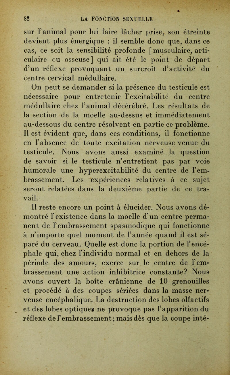 sur l’animal pour lui faire lâcher prise, son étreinte devient plus énergique : il semble donc que, dans ce cas, ce soit la sensibilité profonde [ musculaire, arti- culaire ou osseuse] qui ait été le point de départ d’un réflexe provoquant un surcroît d’activité du centre cervical médullaire. On peut se demander si la présence du testicule est nécessaire pour entretenir l’excitabilité du centre médullaire chez l’animal décérébré. Les résultats de la section de la moelle au-dessus et immédiatement au-dessous du centre résolvent en partie ce problème. Il est évident que, dans ces conditions, il fonctionne en l’absence de toute excitation nerveuse venue du testicule. Nous avons aussi examiné la question de savoir si le testicule n’entretient pas par voie humorale une hyperexcitabilité du centre de l’em- brassement. Les 'expériences relatives à ce sujet seront relatées dans la deuxième partie de ce tra- vail. Il reste encore un point à élucider. Nous avons dé- montré l’existence dans la moelle d’un centre perma- nent de l’embrassement spasmodique qui fonctionne à n’importe quel moment de l’année quand il est sé- paré du cerveau. Quelle est donc la portion de l’encé- phale qui, chez l’individu normal et en dehors de la période des amours, exerce sur le centre de l’em- brassement une action inhibitrice constante? Nous avons ouvert la boîte crânienne de 10 grenouilles et procédé à des coupes sériées dans la masse ner- veuse encéphalique. La destruction des lobes olfactifs et des lobes optiques ne provoque pas l’apparition du réflexe de l’embrassement; mais dès que la coupe inté-