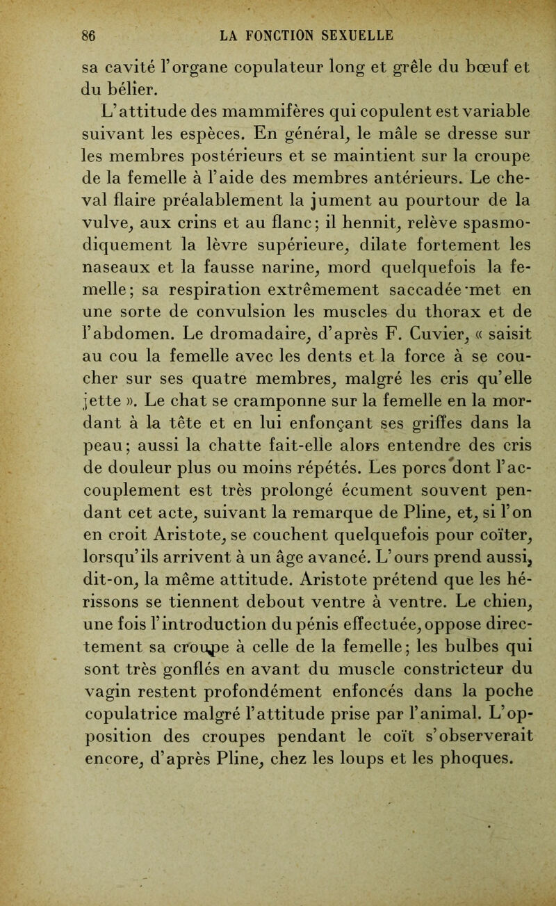 sa cavité l’organe copulateur long et grêle du bœuf et du bélier. L’attitude des mammifères qui copulent est variable suivant les espèces. En général, le mâle se dresse sur les membres postérieurs et se maintient sur la croupe de la femelle à l’aide des membres antérieurs. Le che- val flaire préalablement la jument au pourtour de la vulve, aux crins et au flanc; il hennit, relève spasmo- diquement la lèvre supérieure, dilate fortement les naseaux et la fausse narine, mord quelquefois la fe- melle; sa respiration extrêmement saccadée *met en une sorte de convulsion les muscles du thorax et de l’abdomen. Le dromadaire, d’après F. Cuvier, « saisit au cou la femelle avec les dents et la force à se cou- cher sur ses quatre membres, malgré les cris qu’elle jette ». Le chat se cramponne sur la femelle en la mor- dant à lu tête et en lui enfonçant ses griffes dans la peau; aussi la chatte fait-elle alors entendre des cris de douleur plus ou moins répétés. Les porcs dont l’ac- couplement est très prolongé écument souvent pen- dant cet acte, suivant la remarque de Pline, et, si l’on en croit Aristote, se couchent quelquefois pour coïter, lorsqu’ils arrivent à un âge avancé. L’ours prend aussi, dit-on, la même attitude. Aristote prétend que les hé- rissons se tiennent debout ventre à ventre. Le chien, une fois l’introduction du pénis effectuée, oppose direc- tement sa croule à celle de la femelle ; les bulbes qui sont très gonflés en avant du muscle constricteur du vagin restent profondément enfoncés dans la poche copulatrice malgré l’attitude prise par l’animal. L’op- position des croupes pendant le coït s’observerait encore, d’après Pline, chez les loups et les phoques.