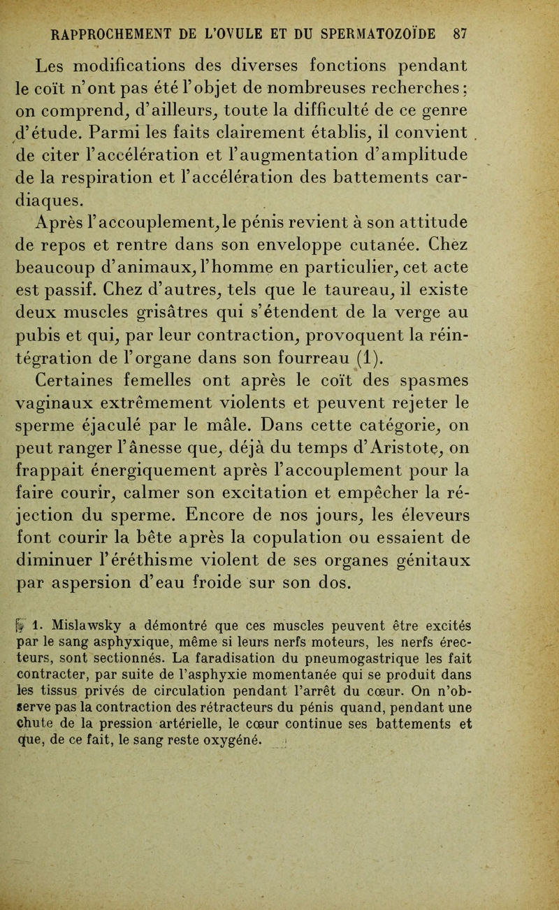 Les modifications des diverses fonctions pendant le coït n’ont pas été l’objet de nombreuses recherches ; on comprend^ d’ailleurs; toute la difficulté de ce genre d’étude. Parmi les faits clairement établis; il convient de citer l’accélération et l’augmentation d’amplitude de la respiration et l’accélération des battements car- diaques. Après l’accouplement;le pénis revient à son attitude de repos et rentre dans son enveloppe cutanée. Chez beaucoup d’animaux; l’homme en particulier; cet acte est passif. Chez d’autres; tels que le taureau; il existe deux muscles grisâtres qui s’étendent de la verge au pubis et qui; par leur contraction; provoquent la réin- tégration de l’organe dans son fourreau (1). Certaines femelles ont après le coït des spasmes vaginaux extrêmement violents et peuvent rejeter le sperme éjaculé par le mâle. Dans cette catégorie; on peut ranger l’ânesse que; déjà du temps d’Aristote; on frappait énergiquement après l’accouplement pour la faire courir; calmer son excitation et empêcher la ré- jection du sperme. Encore de nos jours; les éleveurs font courir la bête après la copulation ou essaient de diminuer l’éréthisme violent de ses organes génitaux par aspersion d’eau froide sur son dos. 1. Mislawsky a démontré que ces muscles peuvent être excités par le sang asphyxique, même si leurs nerfs moteurs, les nerfs érec- teurs, sont sectionnés. La faradisation du pneumogastrique les fait contracter, par suite de l’asphyxie momentanée qui se produit dans les tissus privés de circulation pendant l’arrêt du cœur. On n’ob- serve pas la contraction des rétracteurs du pénis quand, pendant une chute de la pression artérielle, le cœur continue ses battements et que, de ce fait, le sang reste oxygéné.
